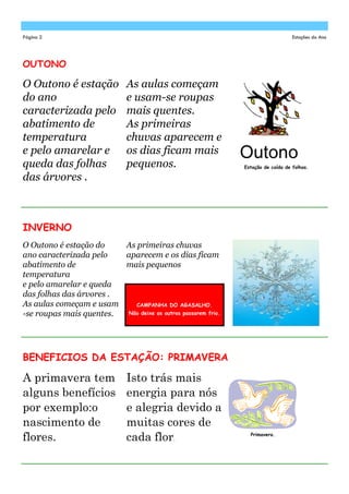 Página 2                                                                          Estações do Ano




OUTONO

O Outono é estação            As aulas começam
do ano                        e usam-se roupas
caracterizada pelo            mais quentes.
abatimento de                 As primeiras
temperatura                   chuvas aparecem e
e pelo amarelar e             os dias ficam mais
queda das folhas              pequenos.                       Estação de caída de folhas.

das árvores .



INVERNO
O Outono é estação do    As primeiras chuvas
ano caracterizada pelo   aparecem e os dias ficam
abatimento de            mais pequenos
temperatura
e pelo amarelar e queda
das folhas das árvores .
As aulas começam e usam     CAMPANHA DO AGASALHO.
-se roupas mais quentes. Não deixe os outros passarem frio.




BENEFICIOS DA ESTAÇÃO: PRIMAVERA

A primavera tem               Isto trás mais
alguns benefícios             energia para nós
por exemplo:o                 e alegria devido a
nascimento de                 muitas cores de
flores.                       cada flor.                        Primavera.
 