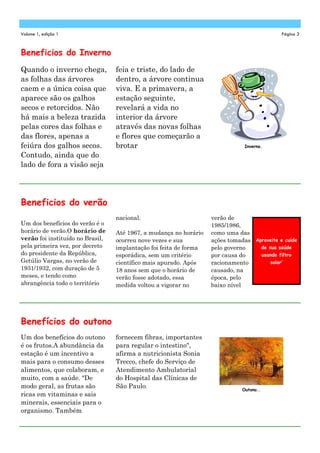Volume 1, edição 1                                                                          Página 3



Beneficios do Inverno
Quando o inverno chega,           feia e triste, do lado de
as folhas das árvores             dentro, a árvore continua
caem e a única coisa que          viva. E a primavera, a
aparece são os galhos             estação seguinte,
secos e retorcidos. Não           revelará a vida no
há mais a beleza trazida          interior da árvore
pelas cores das folhas e          através das novas folhas
das flores, apenas a              e flores que começarão a
feiúra dos galhos secos.          brotar                                       Inverno.

Contudo, ainda que do
lado de fora a visão seja




Beneficios do verão
                                  nacional.                        verão de
Um dos benefícios do verão é o                                     1985/1986,
horário de verão.O horário de     Até 1967, a mudança no horário   como uma das
verão foi instituído no Brasil,   ocorreu nove vezes e sua         ações tomadas Aproveite e cuide
pela primeira vez, por decreto    implantação foi feita de forma   pelo governo    de sua saúde
do presidente da República,       esporádica, sem um critério      por causa do    usando filtro
Getúlio Vargas, no verão de       científico mais apurado. Após    racionamento        solar’
1931/1932, com duração de 5       18 anos sem que o horário de     causado, na
meses, e tendo como               verão fosse adotado, essa        época, pelo
abrangência todo o território     medida voltou a vigorar no       baixo nível




Benefícios do outono
Um dos benefícios do outono       fornecem fibras, importantes
é os frutos.A abundância da       para regular o intestino",
estação é um incentivo a          afirma a nutricionista Sonia
mais para o consumo desses        Trecco, chefe do Serviço de
alimentos, que colaboram, e       Atendimento Ambulatorial
muito, com a saúde. "De           do Hospital das Clínicas de
modo geral, as frutas são         São Paulo.                                  Outono..
ricas em vitaminas e sais
minerais, essenciais para o
organismo. Também
 