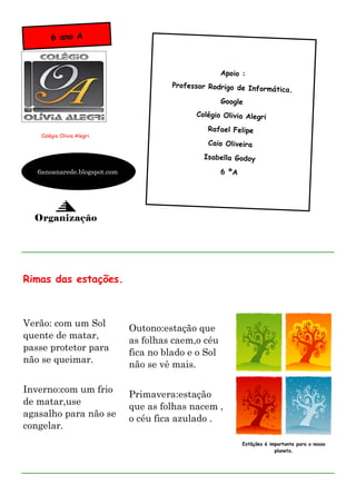 6 ano A



                                                      Apoio :
                                        Professor Rodrigo de Inform
                                                                    ática.
                                                      Google
                                              Colégio Olivia Alegri

                                                  Rafael Felipe
    Colégio Olivia Alegri.
                                                  Caio Oliveira
                                                Isabella Godoy

   6anoanarede.blogspot.com                           6 ºA




  Organização




Rimas das estações.



Verão: com um Sol
                              Outono:estação que
quente de matar,
                              as folhas caem,o céu
passe protetor para
                              fica no blado e o Sol
não se queimar.
                              não se vê mais.

Inverno:com um frio
                              Primavera:estação
de matar,use
                              que as folhas nacem ,
agasalho para não se
                              o céu fica azulado .
congelar.
                                                             Estãções é importante para o nosso
                                                                          planeta.
 
