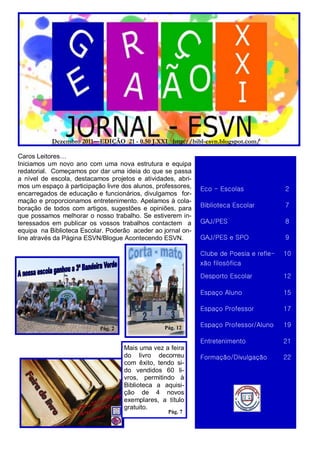 Dezembro 2011—EDIÇÃO 21 - 0.50 J.XXI http://bibl-esvn.blogspot.com/

Caros Leitores…
Iniciamos um novo ano com uma nova estrutura e equipa
redatorial. Começamos por dar uma ideia do que se passa
a nível de escola, destacamos projetos e atividades, abri-
mos um espaço à participação livre dos alunos, professores,   Eco - Escolas              2
encarregados de educação e funcionários, divulgamos for-
mação e proporcionamos entretenimento. Apelamos à cola-
boração de todos com artigos, sugestões e opiniões, para      Biblioteca Escolar         7
que possamos melhorar o nosso trabalho. Se estiverem in-
teressados em publicar os vossos trabalhos contactem a        GAJ/PES                    8
equipa na Biblioteca Escolar. Poderão aceder ao jornal on-
line através da Página ESVN/Blogue Acontecendo ESVN.          GAJ/PES e SPO              9

                                                              Clube de Poesia e refle-   10
                                                              xão filosófica
                                                              Desporto Escolar           12

                                                              Espaço Aluno               15

                                                              Espaço Professor           17

                           Pág. 2                Pág. 12      Espaço Professor/Aluno     19

                                                              Entretenimento             21
                                    Mais uma vez a feira
                                    do livro decorreu         Formação/Divulgação        22
                                    com êxito, tendo si-
                                    do vendidos 60 li-
                                    vros, permitindo à
                                    Biblioteca a aquisi-
                                    ção de 4 novos
                                    exemplares, a título
                                    gratuito.
                                                   Pág. 7
 