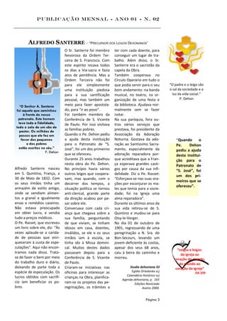 Publicação Mensal - Ano 01 - n. 02




        ALFREDO SANTERRE - “PRECURSOR DOS LEIGOS DEHONIANOS”
                                O Sr. Santerre foi membro      ter com cada doente, para
                                fervoroso da Ordem Ter-        conseguir um lugar de tra-
                                ceira de S. Francisco. Com     balho. Além disso, o Sr.
                                este espírito rezava todos     Santerre era o sacristão da
                                os dias a Via-sacra e fazia    capela da Obra.
                                atos de penitência. Mas a      Também cooperava no
                                Ordem Terceira não foi         Círculo Operário em tudo o
                                para ele simplesmente          que podia servir para o seu       “O padre e o leigo são
                                uma instituição piedosa        bom andamento: na banda           o sal da sociedade e a
                                para a sua santificação        musical, no teatro, na or-          luz da vida social.”
                                pessoal, mas também um         ganização de uma festa e                 P. Dehon

   “O Senhor A. Santerre        meio para fazer apostola-      da biblioteca. Ajudava nor-
 foi aquele que caminhou        do, para “ir ao povo”.         malmente sem se fazer
      à frente do nosso         Foi também membro da           notar.
  patronato. Este homem         Conferência de S. Vicente      Na sua paróquia, fora ou-
   teve toda a fidelidade,      de Paulo. Por isso visitava    tros vários serviços que
 todo o zelo de um cão de
   pastor. Os milhões de        as famílias pobres.            prestava, foi presidente da
   passos que ele fez em        Quando o Pe. Dehon pediu       Associação da Adoração
     favor dos pequenos         a ajuda desta instituição      Noturna. Gostava da ado-              “Quando      o
         e dos pobres           para o Patronato de “S.        ração ao Santíssimo Sacra-            Pe.    Dehon
   estão escritos no céu.”      José”, foi um dos primeiros    mento, especialmente da
                     P. Dehon                                                                        pediu a ajuda
                                que se ofereceu.               adoração reparadora por-              desta institui-
                                Durante 25 anos trabalhou      que acreditava que a Fran-            ção para o
                                nesta obra do Pe. Dehon.       ça esperava grandes casti-            Patronato de
Alfredo Santerre nasceu         No princípio havia vários      gos por causa da sua infi-            “S. José”, foi
em S. Quintino, França, a       outros leigos que coopera-     delidade. Diz o Pe. Rasset:
                                                                                                     um dos pri-
30 de Maio de 1832. Com         vam, mas quando, com o         “Esforçava-se nas suas ora-
                                                                                                     meiros que se
os seus irmãos tinha um         decorrer dos tempos, a         ções por esconjurar os ma-
                                                                                                     ofereceu”.
armazém de estilo antigo,       situação política se tornou    les que temia para a socie-
onde se vendiam alimen-         anti-clerical, grande parte    dade; foi na Igreja uma
tos a granel e igualmente       da direção acabou por pe-      alma reparadora”.
ervas e remédios caseiros.      sar sobre ele.                 Durante os últimos anos da
Não estava preocupado           Conversava com cada cri-       sua vida retirou-se de S.
em obter lucro, e vendia        ança que chegava sobre a       Quintino e mudou-se para
tudo a preços módicos.          sua família, perguntando       Oisy-le-Verger.
O Pe. Rasset, que escreveu      de que viviam, se tinham       No dia 01 de outubro de
um livro sobre ele, diz: “Às    idosos em casa, doentes,       1901, regressando de uma
vezes aplaude-se a carida-      inválidos, se ele e os seus    peregrinação a N. Sra. do
de de pessoas que enri-         irmãos iam à escola, se        Bon-Secours, levando um
queceram à custa de espe-       tinha ido à Missa domini-      jovem deficiente às costas,
culações". Aqui não encon-      cal. Muitos destes dados       apesar dos seus 68 anos,
                                                                                                      “Leigos e leigas:
tramos nada disso. Trata-       passavam depois para a         caiu à beira do caminho e                da igreja ao
se de fazer o bem por meio      Conferência de S. Vicente      morreu.                              coração do mundo,
do trabalho duro e diário,      de Paulo.                                                              do mundo ao
deixando de parte toda a        Criaram-se iniciativas nas              Studia dehoniana 33          coração da Igreja”
espécie de especulação. Os      oficinas para interessar as              Egídio Driedonkx scj                    DA 209
lucros obtidos com sacrifí-                                           Calendário Histórico scj
                                crianças na Obra, planifica-
                                                                   Agenda dehoniana, p. 165
cio iam beneficiar os po-       ram-se os projetos das pe-                 Edições Noviciado
bres.                           regrinações, os trâmites a                       Aveiro 2000.


                                                                                   Página 3
 