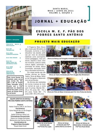 SANTA MARIA,
                                                            MAIO / JUNHO DE 2011
                                                             VOLUME 1, EDIÇÃO 1




                                         JORNAL + EDUCAÇÃO

                                          E S C O L A M . E . F. P Ã O D O S
                                           POBRES SANTO ANTÔNIO
NESTA EDIÇÃO:
                                        PROJETO MAIS EDUCAÇÃO
PROJETO  MAIS      1
EDUCAÇÃO
                               O Programa Mais Educa-
DIA DO             3       ção, criado pelo Ministério da
TRABALHO
                           Educação, aumenta a oferta
DIA DAS            4       educativa nas escolas públi-
COMUNICAÇÕES
                           cas por meio de atividades
DIA DAS MÃES
                           optativas como acompanha-
                   5
                           mento pedagógico, meio am- Oficina de Reforço de Português ministrada pela Profª Duanie Guedes
DIA DA             6       biente, esporte e lazer, direi-
ABOLIÇÃO DA                tos humanos, cultura e artes,
ESCRAVATURA
                           cultura digital, prevenção e
DIA SEM            7       promoção da saúde, educo-
TABACO                     municação, educação cientí-
PROJETO
                           fica e educação econômica.
                   8
EDUCAÇÃO                       Em nossa escola são ofe-
AMBIENTAL
                           recidas oficinas de Dança,      Oficina de Teatro ministrada pelo Prof. Douglas Alex Winkelmann
                           Teatro, Tênis de Mesa, Refor-
 Este Jornal Escolar foi
                           ço de Português e Matemáti-
 realizado pelos alunos
 das turmas M1, M2,        ca e Jornal Escolar.
 M3 e M4 do Projeto            As oficinas são realizadas
 Mais Educação junta-      em turnos inversos do horá-
 mente com a Profª         rio normal de aula e conta
 Monitora da disciplina    com 4 turmas: Manhã: M1 -
 Émile Paz Lopes e com     3ºs e 4ºs anos; M2 - 5ºs e
 apoio da Equipe Direti-   6ºs anos. Tarde: M3 - 7ºs Oficina de Tênis de Mesa ministrada pelo Prof. Enio Portes dos Santos
 va da Escola.             anos e M4 - 8ºs e 9ºs anos.


   EQUIPE DIRETIVA DA ESCOLA
 PÃO DOS POBRES SANTO ANTÔNIO

               Diretora:
   Nádia Cristina Tolfo S. de Cecco
            Vice-Diretora:
   Carla Raquel da Luz De Gregori
             Supervisora:
      Isabel Cristina e Silva Luiz
     Orientadoras Educacionais:
     Dalva Lori Vargas Bortolaso
    Medianeira dos Santos Garcia
          Coordenadora do                                                  Oficina de Dança
                                           Oficina de Jornal Escolar                               Oficina de Reforço de
     Programa Mais Educação:                    ministrada pela          ministrada pela Profª   Matemática ministrada pela
          Roseli Dalla Corte                Profª Émile Paz Lopes      Joelma Rannou do Carmo      Profª Ana Paula Buhse
 