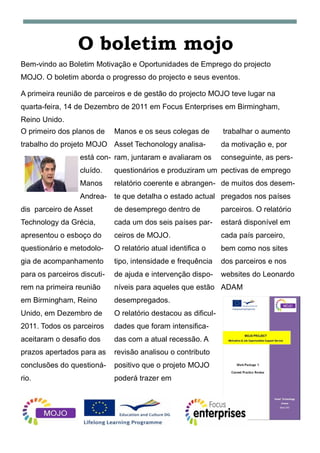 O boletim mojo
Bem-vindo ao Boletim Motivação e Oportunidades de Emprego do projecto
MOJO. O boletim aborda o progresso do projecto e seus eventos.

A primeira reunião de parceiros e de gestão do projecto MOJO teve lugar na
quarta-feira, 14 de Dezembro de 2011 em Focus Enterprises em Birmingham,
Reino Unido.
O primeiro dos planos de     Manos e os seus colegas de         trabalhar o aumento
trabalho do projeto MOJO Asset Techonology analisa-             da motivação e, por
                  está con- ram, juntaram e avaliaram os        conseguinte, as pers-
                  cluído.    questionários e produziram um pectivas de emprego
                  Manos      relatório coerente e abrangen- de muitos dos desem-
                  Andrea-    te que detalha o estado actual pregados nos países
dis parceiro de Asset        de desemprego dentro de            parceiros. O relatório
Technology da Grécia,        cada um dos seis países par-       estará disponível em
apresentou o esboço do       ceiros de MOJO.                    cada país parceiro,
questionário e metodolo-     O relatório atual identifica o     bem como nos sites
gia de acompanhamento        tipo, intensidade e frequência     dos parceiros e nos
para os parceiros discuti-   de ajuda e intervenção dispo-      websites do Leonardo
rem na primeira reunião      níveis para aqueles que estão ADAM
em Birmingham, Reino         desempregados.
Unido, em Dezembro de        O relatório destacou as dificul-
2011. Todos os parceiros     dades que foram intensifica-
aceitaram o desafio dos      das com a atual recessão. A
prazos apertados para as     revisão analisou o contributo
conclusões do questioná-     positivo que o projeto MOJO
rio.                         poderá trazer em
 