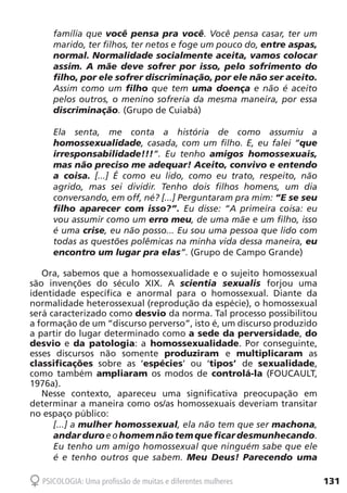 131PSICOLOGIA: Uma profissão de muitas e diferentes mulheres
família que você pensa pra você. Você pensa casar, ter um
marido, ter filhos, ter netos e foge um pouco do, entre aspas,
normal. Normalidade socialmente aceita, vamos colocar
assim. A mãe deve sofrer por isso, pelo sofrimento do
filho, por ele sofrer discriminação, por ele não ser aceito.
Assim como um filho que tem uma doença e não é aceito
pelos outros, o menino sofreria da mesma maneira, por essa
discriminação. (Grupo de Cuiabá)
Ela senta, me conta a história de como assumiu a
homossexualidade, casada, com um filho. E, eu falei “que
irresponsabilidade!!!”. Eu tenho amigos homossexuais,
mas não preciso me adequar! Aceito, convivo e entendo
a coisa. [...] É como eu lido, como eu trato, respeito, não
agrido, mas sei dividir. Tenho dois filhos homens, um dia
conversando, em off, né? [...] Perguntaram pra mim: “E se seu
filho aparecer com isso?”. Eu disse: “A primeira coisa: eu
vou assumir como um erro meu, de uma mãe e um filho, isso
é uma crise, eu não posso... Eu sou uma pessoa que lido com
todas as questões polêmicas na minha vida dessa maneira, eu
encontro um lugar pra elas”. (Grupo de Campo Grande)
Ora, sabemos que a homossexualidade e o sujeito homossexual
são invenções do século XIX. A scientia sexualis forjou uma
identidade específica e anormal para o homossexual. Diante da
normalidade heterossexual (reprodução da espécie), o homossexual
será caracterizado como desvio da norma. Tal processo possibilitou
a formação de um “discurso perverso”, isto é, um discurso produzido
a partir do lugar determinado como a sede da perversidade, do
desvio e da patologia: a homossexualidade. Por conseguinte,
esses discursos não somente produziram e multiplicaram as
classificações sobre as ‘espécies’ ou ‘tipos’ de sexualidade,
como também ampliaram os modos de controlá-la (FOUCAULT,
1976a).
Nesse contexto, apareceu uma significativa preocupação em
determinar a maneira como os/as homossexuais deveriam transitar
no espaço público:
[...] a mulher homossexual, ela não tem que ser machona,
andarduroeohomemnãotemque ficardesmunhecando.
Eu tenho um amigo homossexual que ninguém sabe que ele
é e tenho outros que sabem. Meu Deus! Parecendo uma
 