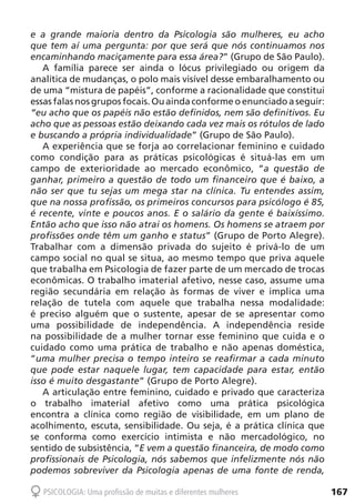 167PSICOLOGIA: Uma profissão de muitas e diferentes mulheres
e a grande maioria dentro da Psicologia são mulheres, eu acho
que tem aí uma pergunta: por que será que nós continuamos nos
encaminhando maciçamente para essa área?” (Grupo de São Paulo).
A família parece ser ainda o lócus privilegiado ou origem da
analítica de mudanças, o polo mais visível desse embaralhamento ou
de uma “mistura de papéis”, conforme a racionalidade que constitui
essas falas nos grupos focais. Ou ainda conforme o enunciado a seguir:
“eu acho que os papéis não estão definidos, nem são definitivos. Eu
acho que as pessoas estão deixando cada vez mais os rótulos de lado
e buscando a própria individualidade” (Grupo de São Paulo).
A experiência que se forja ao correlacionar feminino e cuidado
como condição para as práticas psicológicas é situá-las em um
campo de exterioridade ao mercado econômico, “a questão de
ganhar, primeiro a questão de todo um financeiro que é baixo, a
não ser que tu sejas um mega star na clínica. Tu entendes assim,
que na nossa profissão, os primeiros concursos para psicólogo é 85,
é recente, vinte e poucos anos. E o salário da gente é baixíssimo.
Então acho que isso não atrai os homens. Os homens se atraem por
profissões onde têm um ganho e status” (Grupo de Porto Alegre).
Trabalhar com a dimensão privada do sujeito é privá-lo de um
campo social no qual se situa, ao mesmo tempo que priva aquele
que trabalha em Psicologia de fazer parte de um mercado de trocas
econômicas. O trabalho imaterial afetivo, nesse caso, assume uma
região secundária em relação às formas de viver e implica uma
relação de tutela com aquele que trabalha nessa modalidade:
é preciso alguém que o sustente, apesar de se apresentar como
uma possibilidade de independência. A independência reside
na possibilidade de a mulher tornar esse feminino que cuida e o
cuidado como uma prática de trabalho e não apenas doméstica,
“uma mulher precisa o tempo inteiro se reafirmar a cada minuto
que pode estar naquele lugar, tem capacidade para estar, então
isso é muito desgastante” (Grupo de Porto Alegre).
A articulação entre feminino, cuidado e privado que caracteriza
o trabalho imaterial afetivo como uma prática psicológica
encontra a clínica como região de visibilidade, em um plano de
acolhimento, escuta, sensibilidade. Ou seja, é a prática clínica que
se conforma como exercício intimista e não mercadológico, no
sentido de subsistência, “E vem a questão financeira, de modo como
profissionais de Psicologia, nós sabemos que infelizmente nós não
podemos sobreviver da Psicologia apenas de uma fonte de renda,
 