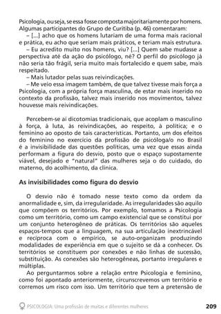 209PSICOLOGIA: Uma profissão de muitas e diferentes mulheres
Psicologia,ouseja,seessafossecompostamajoritariamenteporhomens.
Algumas participantes do Grupo de Curitiba (p. 46) comentaram:
– [...] acho que os homens lutariam de uma forma mais racional
e prática, eu acho que seriam mais práticos, e teriam mais estrutura.
– Eu acredito muito nos homens, viu? [...] Quem sabe mudasse a
perspectiva até da ação do psicólogo, né? O perfil do psicólogo já
não seria tão frágil, seria muito mais fortalecido e quem sabe, mais
respeitado.
– Mais lutador pelas suas reivindicações.
– Me veio essa imagem também, de que talvez tivesse mais força a
Psicologia, com a própria força masculina, de estar mais inserido no
contexto da profissão, talvez mais inserido nos movimentos, talvez
houvesse mais reivindicações.
Percebem-se aí dicotomias tradicionais, que acoplam o masculino
à força, à luta, às reivindicações, ao respeito, à política; e o
feminino ao oposto de tais características. Portanto, um dos efeitos
do feminino no exercício da profissão de psicóloga/o no Brasil
é a invisibilidade das questões políticas, uma vez que essas ainda
performam a figura do desvio, posto que o espaço supostamente
viável, desejado e “natural” das mulheres seja o do cuidado, do
materno, do acolhimento, da clínica.
As invisibilidades como figura do desvio
O desvio não é tomado nesse texto como da ordem da
anormalidade e, sim, da irregularidade. As irregularidades são aquilo
que compõem os territórios. Por exemplo, tomamos a Psicologia
como um território, como um campo existencial que se constitui por
um conjunto heterogêneo de práticas. Os territórios são aqueles
espaços-tempos que a linguagem, na sua articulação inextrincável
e recíproca com o empírico, se auto-organizam produzindo
modalidades de experiência em que o sujeito se dá a conhecer. Os
territórios se constituem por conexões e não linhas de sucessão,
substituição. As conexões são heterogêneas, portanto irregulares e
múltiplas.
Ao perguntarmos sobre a relação entre Psicologia e feminino,
como foi apontado anteriormente, circunscrevemos um território e
corremos um risco com isso. Um território que tem a pretensão de
 