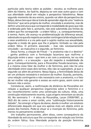 263PSICOLOGIA: Uma profissão de muitas e diferentes mulheres
particular pela teoria sobre as pulsões - escutou as mulheres para
além da histeria. Ao fazê-lo, deparou-se com esse outro gozo e com
sua alteridade radical em relação à perspectiva falocêntrica. Nesse
segundo momento de seu ensino, quando vai além da perspectiva do
Édipo, deixa claro que não se trata de apreender algo de uma “essência
feminina” que seria própria da mulher, vinculada à anatomia, mas de
definir uma estrutura que corresponde à modalidade de gozo que não
é ordenada pelo falo e, portanto, não está submetida aos limites da
ordem que lhe corresponde - a ordem fálica -, e, consequentemente,
à norma. Assim, ele avança na problematização da diferença sexual,
sobretudonoquedizrespeitoaocarátercontingencialdarelaçãoentre
o sexo anatômico e a via pela qual o sujeito realiza sua sexualidade,
segundo o modo de gozo que lhe é próprio: limitado ou não pela
ordem fálica. O primeiro associado – mas não necessariamente
vinculado – ao masculino e o segundo, ao feminino.
Dessa forma, a citação de Freud – “a anatomia não é o destino”
– ganha potência com a formulação lacaniana que reafirma a
disjunção entre o sexo – que tem a ver com a anatomia, ter ou não
ter um pênis – e a sexuação – que diz respeito à modalidade de
gozo. Consequentemente, para a Psicanálise freudo-lacaniana, não
é a mesma coisa falar da mulher e de feminino, pois não há uma
identidade entre esses dois termos, eles não se superpõem, já que o
segundo vai além do primeiro. Nessa lógica, a feminilidade deixa de
ser um atributo necessário e exclusivo da mulher. Guarda, portanto,
uma relação contingente e não necessária com a anatomia, e o fato
de ser mulher não garante o acesso ao outro gozo, assim como ser
homem não o exclui.
Constata-se, assim, a reafirmação da distância da Psicanálise em
relação a qualquer perspectiva organicista sobre o feminino e o
seu reconhecimento como uma construção da cultura. Aliás, uma
construção relativamente recente, cujas origens remontam ao século
XII. No seminário 7 – A ética da Psicanálise, Lacan (1959/1997, p.
262) diz de como o amor cortês, uma “sublimação historicamente
datada”, fez emergir a figura da dama, dando à mulher um estatuto
diferenciado daquele em que era apenas mais um objeto entre as
posses dos homens. Pode-se situar aí a invenção do feminino, pelo
menos no pensamento ocidental.
Um trabalho permanente, além disso, como consequência da
liberdade da estrutura que lhe corresponde em relação aos limites
da ordem fálica. Essa liberdade própria da posição feminina
 