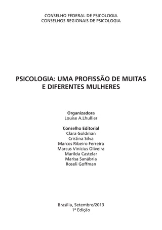 CONSELHO FEDERAL DE PSICOLOGIA
CONSELHOS REGIONAIS DE PSICOLOGIA
PSICOLOGIA: UMA PROFISSÃO DE MUITAS
E DIFERENTES MULHERES
Organizadora
Louise A.Lhullier
Conselho Editorial
Clara Goldman
Cristina Silva
Marcos Ribeiro Ferreira
Marcus Vinícius Oliveira
Marilda Castelar
Marisa Sanábria
Roseli Goffman
Brasília, Setembro/2013
1ª Edição
 