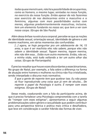 56
todasquasemenstruam,nãoháapossibilidadedeocuparmos,
como os homens, o mesmo lugar, sentadas na nossa função,
no exercício da nossa função. Então apesar de nós fazermos
esse exercício de nos deslocarmos entre o masculino e o
feminino, algumas com mais possibilidades outras com
menos, algumas predominantemente masculinas, inclusive,
tem um elemento fundante no nosso ser, que tem a ver com
nosso corpo. (Grupo de São Paulo)
Além dessa ênfase na estrutura corporal, percebe-se que as noções
de identidade sexual, orientação sexual, identidade de gênero e até
mesmo machismo, em vários momentos são confundidas:
[...] agora, se hoje perguntar pra um adolescente de 14, 15
anos, o que é ser machista eles não sabem, porque eles não
sabem a identidade sexual. Topam menino, topam menina,
eles não têm essa... Estão num outro momento. Então, não sei,
a minha visão, está tudo voltando a ter um outro olhar das
coisas. (Grupo de Florianópolis)
É preciso ressaltar que houve vozes discordantes a esses binarismos.
No grupo de Natal, por exemplo, a fala sobre a diferença na forma
de atuação entre homens e mulheres na clínica não fica cristalizada,
sendo interpelado o discurso mais normativo.
É que a gente de repente tem que quebrar isso. Eu não posso
só ficar reproduzindo uma coisa que já vem de séculos... De
repente o papel da Psicologia é outro. É romper com esses
estigmas. (Grupo de Natal)
Desse modo, coadunando com a fala da participante acima, de
que é preciso fortalecer uma Psicologia comprometida com a tarefa
de “romper com esses estigmas”, apresentamos a seguir algumas
problematizações sobre gênero e sexualidade que podem contribuir
para uma perspectiva teórica e prática mais crítica e desafiadora,
que leve em consideração o caráter híbrido das formas de viver.
 