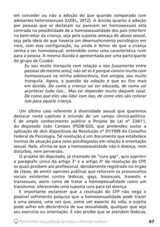 67PSICOLOGIA: Uma profissão de muitas e diferentes mulheres
em conceder ou não a adoção do que quando comparado com
adotantes heterossexuais (UZIEL, 2012). A dúvida quanto à adoção
por pessoas que se declaram ou parecem ser homossexuais está
centrada na possibilidade de a homossexualidade dos pais interferir
no bem-estar da criança, seja pela suposta ameaça de abuso sexual,
seja pela ideia de que haveria um desenvolvimento psicológico em
risco, com essa configuração, ou ainda o temor de que a criança
venha a ser homossexual, entendido como uma característica ruim
para a pessoa. A mesma dúvida é apresentada por uma participante
do grupo de Cuiabá:
Eu sou muito tranquila com relação a isso [casamento entre
pessoas do mesmo sexo], não sei se é porque convivi muito com
homossexuais na minha adolescência, tive amigos, sou muito
tranquila. Agora, a questão da adoção é que eu fico mais
em dúvida. De como a criança vai ser educada, de como vai
acontecer tudo isso... Mas vai depender muito daquele casal.
De como que eles vão lidar com isso, de como eles vão colocar
isso para aquela criança.
Um último caso referente à diversidade sexual que queremos
destacar neste capítulo é oriundo de um campo clínico-político.
É de amplo conhecimento público o Projeto de Lei nº 234/11,
do deputado João Campos (PSDB-GO), que pretendeu sustar a
aplicação de dois dispositivos da Resolução nº 01/1999 do Conselho
Federal de Psicologia. Tal resolução é um documento que estabelece
normas de atuação para os/as psicólogos/as em relação à orientação
sexual. Nele, afirma-se que a homossexualidade não é doença, nem
distúrbio, nem perversão.
O projeto do deputado, já chamado de “cura gay”, quis suprimir
o parágrafo único do artigo 3° e o artigo 4° da resolução do CFP,
os quais proíbem a/o profissional, devidamente registrado no órgão
de classe, de emitir opiniões públicas que reforcem os preconceitos
sociais existentes contra lésbicas, gays, bissexuais, travestis e
transexuais, assim como de tratar a homossexualidade como um
transtorno, oferecendo uma suposta cura para tal doença.
É importante esclarecer que a resolução do CFP não nega o
possível sofrimento psíquico que a homossexualidade pode trazer
a uma pessoa, uma vez que, como um aspecto da vida, o sujeito
pode sofrer em decorrência de sua sexualidade, qualquer que seja
seu exercício ou orientação. E não proíbe que se atendam lésbicas,
 