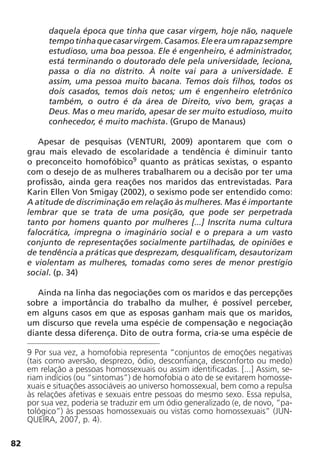 82
daquela época que tinha que casar virgem, hoje não, naquele
tempotinhaquecasarvirgem.Casamos.Eleeraumrapazsempre
estudioso, uma boa pessoa. Ele é engenheiro, é administrador,
está terminando o doutorado dele pela universidade, leciona,
passa o dia no distrito. À noite vai para a universidade. E
assim, uma pessoa muito bacana. Temos dois filhos, todos os
dois casados, temos dois netos; um é engenheiro eletrônico
também, o outro é da área de Direito, vivo bem, graças a
Deus. Mas o meu marido, apesar de ser muito estudioso, muito
conhecedor, é muito machista. (Grupo de Manaus)
Apesar de pesquisas (VENTURI, 2009) apontarem que com o
grau mais elevado de escolaridade a tendência é diminuir tanto
o preconceito homofóbico9
quanto as práticas sexistas, o espanto
com o desejo de as mulheres trabalharem ou a decisão por ter uma
profissão, ainda gera reações nos maridos das entrevistadas. Para
Karin Ellen Von Smigay (2002), o sexismo pode ser entendido como:
A atitude de discriminação em relação às mulheres. Mas é importante
lembrar que se trata de uma posição, que pode ser perpetrada
tanto por homens quanto por mulheres [...] Inscrita numa cultura
falocrática, impregna o imaginário social e o prepara a um vasto
conjunto de representações socialmente partilhadas, de opiniões e
de tendência a práticas que desprezam, desqualificam, desautorizam
e violentam as mulheres, tomadas como seres de menor prestígio
social. (p. 34)
Ainda na linha das negociações com os maridos e das percepções
sobre a importância do trabalho da mulher, é possível perceber,
em alguns casos em que as esposas ganham mais que os maridos,
um discurso que revela uma espécie de compensação e negociação
diante dessa diferença. Dito de outra forma, cria-se uma espécie de
9 Por sua vez, a homofobia representa “conjuntos de emoções negativas
(tais como aversão, desprezo, ódio, desconfiança, desconforto ou medo)
em relação a pessoas homossexuais ou assim identificadas. [...] Assim, se-
riam indícios (ou “sintomas”) de homofobia o ato de se evitarem homosse-
xuais e situações associáveis ao universo homossexual, bem como a repulsa
às relações afetivas e sexuais entre pessoas do mesmo sexo. Essa repulsa,
por sua vez, poderia se traduzir em um ódio generalizado (e, de novo, “pa-
tológico”) às pessoas homossexuais ou vistas como homossexuais” (JUN-
QUEIRA, 2007, p. 4).
 