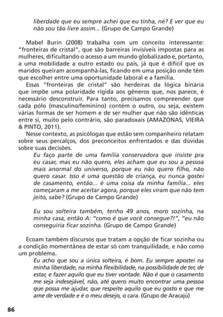 86
liberdade que eu sempre achei que eu tinha, né? E ver que eu
não sou tão livre assim... (Grupo de Campo Grande)
Mabel Burin (2008) trabalha com um conceito interessante:
“fronteiras de cristal”, que são barreiras invisíveis impostas para as
mulheres, dificultando o acesso a um mundo globalizado e, portanto,
a uma mobilidade a outro estado ou país, já que é difícil que os
maridos queiram acompanhá-las, ficando em uma posição onde têm
que escolher entre uma oportunidade laboral e a família.
Essas “fronteiras de cristal” são herdeiras da lógica binária
que impõe uma polaridade rígida aos gêneros que, nos parece, é
necessário desconstruir. Para tanto, precisamos compreender que
cada pólo (masculino/feminino) contém o outro, ou seja, existem
várias formas de ser homem e de ser mulher que não são idênticas
entre si, muito pelo contrário, são paradoxais (AMAZONAS, VIEIRA
& PINTO, 2011).
Nesse contexto, as psicólogas que estão sem companheiro relatam
sobre seus percalços, dos preconceitos enfrentados e das dúvidas
sobre suas decisões.
Eu faço parte de uma família conservadora que insiste pra
eu casar, mas eu não quero, eles acham que eu sou a pessoa
mais anormal do universo, porque eu não quero filho, não
quero casar. Isso é uma questão de criança, eu nunca gostei
de casamento, então... é uma coisa da minha família... eles
começaram a me aceitar agora, porque eles viram que não tem
jeito, sabe? (Grupo de Campo Grande)
Eu sou solteira também, tenho 49 anos, moro sozinha, na
minha casa, então A: “como é que você consegue?!”, “eu não
conseguiria ficar sozinha. (Grupo de Campo Grande)
Ecoam também discursos que tratam a opção de ficar sozinha ou
a condição momentânea de estar só com tranquilidade, e não como
um problema.
Eu acho que sou a única solteira, é bom. Eu sempre apostei na
minha liberdade, na minha flexibilidade, na possibilidade de ter, de
estar, e fazer aquilo que eu tiver vontade. Não é que o casamento
me seja indesejável, não, até quero muito encontrar uma pessoa
que possa me ajudar, que respeite aquilo que eu gosto e que me
ame de verdade e é o meu desejo, o cara. (Grupo de Aracajú)
 