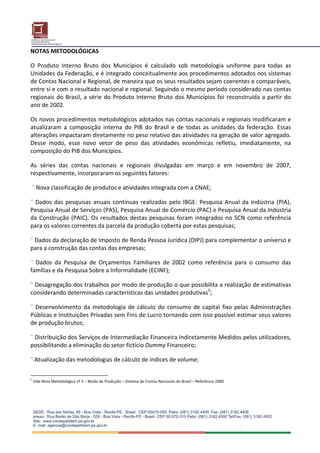 NOTAS METODOLÓGICAS 
 
O  Produto  Interno  Bruto  dos  Municípios  é  calculado  sob  metodologia  uniforme  para  todas  as 
Unidades da Federação, e é integrado conceitualmente aos procedimentos adotados nos sistemas 
de Contas Nacional e Regional, de maneira que os seus resultados sejam coerentes e comparáveis, 
entre si e com o resultado nacional e regional. Seguindo o mesmo período considerado nas contas 
regionais  do  Brasil,  a  série  do  Produto  Interno  Bruto  dos  Municípios  foi  reconstruída  a  partir  do 
ano de 2002.  
 
Os novos procedimentos metodológicos adotados nas contas nacionais e regionais modificaram e 
atualizaram  a  composição  interna  do  PIB  do  Brasil  e  de  todas  as  unidades  da  federação.  Essas 
alterações impactaram diretamente no peso relativo das atividades na geração de valor agregado. 
Desse  modo,  esse  novo  vetor  de  peso  das  atividades  econômicas  refletiu,  imediatamente,  na 
composição do PIB dos Municípios. 
 
As  séries  das  contas  nacionais  e  regionais  divulgadas  em  março  e  em  novembro  de  2007, 
respectivamente, incorporaram os seguintes fatores: 
 
 ¨ Nova classificação de produtos e atividades integrada com a CNAE; 
 
¨  Dados  das  pesquisas  anuais  contínuas  realizadas  pelo  IBGE:  Pesquisa  Anual  da  Indústria  (PIA), 
Pesquisa Anual de Serviços (PAS), Pesquisa Anual de Comércio (PAC) e Pesquisa Anual da Indústria 
da  Construção  (PAIC).  Os  resultados  destas  pesquisas  foram  integrados  no  SCN  como  referência 
para os valores correntes da parcela da produção coberta por estas pesquisas; 
 
¨ Dados da declaração de Imposto de Renda Pessoa Jurídica (DIPJ) para complementar o universo e 
para a construção das contas das empresas;  
 
¨  Dados  da  Pesquisa  de  Orçamentos  Familiares  de  2002  como  referência  para  o  consumo  das 
famílias e da Pesquisa Sobre a Informalidade (ECINF); 
 
¨ Desagregação dos trabalhos por modo de produção o que possibilita a realização de estimativas 
considerando determinadas características das unidades produtivas5; 
 
¨  Desenvolvimento  da  metodologia  de  cálculo  do  consumo  de  capital  fixo  pelas  Administrações 
Públicas e Instituições Privadas sem Fins de Lucro tornando com isso possível estimar seus valores 
de produção brutos; 
 
¨ Distribuição dos Serviços de Intermediação Financeira Indiretamente Medidos pelos utilizadores, 
possibilitando a eliminação do setor fictício Dummy Financeiro; 
 
¨ Atualização das metodologias de cálculo de índices de volume;  

5
     Vide Nota Metodológica nº 5 – Modo de Produção – Sistema de Contas Nacionais do Brasil – Referência 2000. 
 