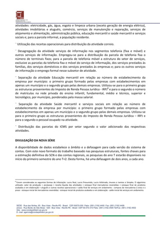 atividades: eletricidade, gás, água, esgoto e limpeza urbana (exceto geração de energia elétrica), 
atividades  imobiliárias  e  aluguéis,  comércio,  serviços  de  manutenção  e  reparação,  serviços  de 
alojamento e alimentação, administração pública, educação mercantil e saúde mercantil e serviços 
sociais e; para a parcela informal, a população residente.  
 
¨ Utilização das receitas operacionais para distribuição da atividade correio.  
 
¨  Desagregação  da  atividade  serviços  de  informação  nos  segmentos  telefonia  (fixa  e  móvel)  e 
outros  serviços  de  informação.  Empregou‐se  para  a  distribuição  da  parcela  de  telefonia  fixa  o 
número  de  terminais  fixos;  para  a  parcela  de  telefonia  móvel  a  estrutura  do  setor  de  serviços, 
exclusive as parcelas da telefonia fixa e móvel do serviço de informação, dos serviços prestados às 
famílias, dos serviços domésticos e dos serviços prestados às empresas e; para os outros serviços 
de informação o emprego formal nesse subsetor de atividade.  
 
¨  Separação  da  atividade  Educação  mercantil  em  relação  ao  número  de  estabelecimento  da 
empresa  por  município:  o  primeiro  grupo  formado  pelas  empresas  com  estabelecimentos  em 
apenas um município e o segundo grupo pelas demais empresas. Utilizou‐se para o primeiro grupo 
as estruturas provenientes do Imposto de Renda Pessoa Jurídica ‐ IRPJ8 e para o segundo o número 
de  matrículas  na  rede  privada  do  ensino  infantil,  fundamental,  médio  e  técnico,  superior  e 
tecnológico, por município, ponderados pela massa salarial. 
 
¨  Separação  da  atividade  Saúde  mercantil  e  serviços  sociais  em  relação  ao  número  de 
estabelecimento  da  empresa  por  município:  o  primeiro  grupo  formado  pelas  empresas  com 
estabelecimentos em apenas um município e o segundo grupo pelas demais empresas. Utilizou‐se 
para  o  primeiro  grupo  as  estruturas  provenientes  do  Imposto  de  Renda  Pessoa  Jurídica  –  IRPJ  e 
para o segundo o pessoal ocupado na atividade. 
 
¨  Distribuição  das  parcelas  do  ICMS  por  setor  segundo  o  valor  adicionado  das  respectivas 
atividades. 
 
 
DIVULGAÇÃO DA NOVA SÉRIE 
 
A  disponibilidade  de  dados  estabelece  o  âmbito  e  a  defasagem  para  cada  versão  do  sistema  de 
contas. Com este novo formato do trabalho baseado nas pesquisas estruturais, fontes chaves para 
a estimação definitiva do SCN e das contas regionais, as pesquisas do ano T estarão disponíveis no 
início do primeiro semestre do ano T+2. Desta forma, há uma defasagem de dois anos, a cada ano. 
 
 
 
8
  Foram  consideradas  as  seguintes  formas  de  tributação:  Lucro  Real,  Lucro  Presumido,  Lucro  Arbitrado,  Imunes  e  Isentas  e  Simples.  O  algoritmo 
utilizado:  valor  de  produção  =  pis/pasep  +  receita  líquida  das  atividades  +  estoque  final  mercadorias  revendidas  +  estoque  final  de  produtos 
acabados e em elaboração + aluguéis e outras receitas operacionais + saldo final de serviços em andamento ‐ compras de mercadorias à vista e a 
prazo ‐ estoque inicial de mercadorias revendidas ‐ estoque inicial de produtos acabados e em elaboração ‐ saldo inicial de serviços em andamento. 
 