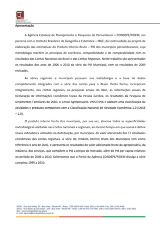 Apresentação 
 
        A  Agência  Estadual  de  Planejamento  e  Pesquisas  de  Pernambuco  –  CONDEPE/FIDEM,  em 
parceria com o Instituto Brasileiro de Geografia e Estatística – IBGE, dá continuidade ao projeto de 
elaboração  das  estimativas  do  Produto  Interno  Bruto  –  PIB  dos  municípios  pernambucanos,  cuja 
metodologia  mantém  os  princípios  de  coerência,  compatibilidade  e  de  comparabilidade  com  os 
resultados das Contas Nacionais do Brasil e das Contas Regionais. Neste trabalho são apresentados 
os  resultados  dos  anos  de  2006  a  2010  da  série  do  PIB  Municipal,  com  os  resultados  de  2009 
revisados. 

        As  séries  regionais  e  municipais  possuem  sua  metodologia  e  a  base  de  dados 
completamente  integradas  com  a  série  das  contas  para  o  Brasil.  Desta  forma,  incorporam 
integralmente,  nas  contas  regionais,  as  pesquisas  anuais  do  IBGE,  as  informações  anuais  da 
Declaração  de  Informações  Econômico‐Fiscais  da  Pessoa  Jurídica,  os  resultados  da  Pesquisa  de 
Orçamentos Familiares de 2003, o Censo Agropecuário 1995/1996 e adotam uma classificação de 
atividades e produtos compatíveis com a Classificação Nacional de Atividade Econômica 1.0 (CNAE 
– 1.0).  

        O  produto  interno  bruto  dos  municípios,  por  sua  vez,  absorve  todas  as  especificidades 
metodológicas adotadas nas contas nacionais e regionais, ao mesmo tempo em que revisa e define 
novos indicadores utilizados na distribuição, por municípios, do valor adicionado das 17 atividades 
econômicas  das  contas  regionais.  A  série  do  Produto  Interno  Bruto  dos  Municípios  tem  como 
referência o ano de 2002, e apresenta os resultados do valor adicionado bruto da agropecuária, da 
indústria, dos serviços, que compõem o PIB a preços de mercado, além do PIB per capita relativos 
ao período de 2006 a 2010. Salientamos que o Portal da Agência CONDEPE/FIDEM divulga a série 
completa 1999 a 2010. 

 
                                
 