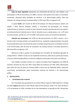 Cabo  de  Santo  Agostinho  apresentou  um  crescimento  de  0,12  p.p.  com  relação  a  sua 
participação no PIB de Pernambuco em 2009, o terceiro maior ganho entre todos os municípios, 
ocasionado,  sobretudo  pelas  atividades  do  comércio  e  da  administração  pública,  além  dos 
impostos. No ranking nacional o município detém o 126º maior PIB e no regional o 15º. 

        A  capital  Recife  com  31,52%  do  PIB  de  Pernambuco  em  2010  permaneceu  estável  com 
relação  a  2010.  Merece  destaque,  todavia,  o  incremento  de  participação  nos  serviços, 
especialmente no comércio e a perda no setor industrial, devido às grandes obras fora da capital e 
ao deslocamento das indústrias para o interior. Ressalta‐se que a capital passou a ser a 14º maior 
economia do país, quando era a 16 º em 2009, e permaneceu como a 3º economia do Nordeste. 

        Jaboatão  dos  Guararapes  com  8,79%  do  PIB  pernambucano  em  2010  e  passou  a  ser  o 
terceiro maior município, devido a uma queda de 0,5 p.p., perdendo a segunda posição. Essa perda 
foi provocada pelo maior crescimento de outros municípios de grande porte na atividade comercial 
e  de  transformação,  além  do  setor  de  transportes.  No  ranking  nacional  o  município  apresenta  o 
66º maior PIB e no regional, o 13º. 

        Observa‐se  ainda  os  ganhos  de  participação  dos  municípios  de  Petrolândia  (geração  de 
energia elétrica ‐ CHESF) e Santa Cruz do Capibaribe (comércio), ambos de 0,1 pontos percentuais 
e Caruaru (administração pública e comércio) e Salgueiro (construção civil) os dois com 0,06 p.p.. 

        Com relação à variação nominal, os 5 maiores municípios foram Salgadinho com 104% de 
aumento,  Vertente  do  Lério  com  70%  e  Santa  Maria  do  Cambucá  com  50%,  todos  influenciados 
pelo  cultivo  de  cana  de  açúcar.Já  Toritama  (49%)  e  Santa  Cruz  do  Capibaribe  (45%),  mostraram 
incrementos,  principalmente,  pelos  crescimentos  nominais  do  comércio  e  da  administração 
pública.  

2.  PIB PER CAPITA 
         Os destaques dos 5 maiores 

        Os 5 municípios que apresentaram os maiores PIB per capita em 2009 repetiram o ranking 
em 2010. Ipojuca apresenta o maior PIB per capita de Pernambuco, sendo o 15º maior do Brasil e 
o  2º  do  Nordeste  em  2010,  resultado  do  seu  alto  desempenho  na  geração  do  PIB,  influenciado, 
 