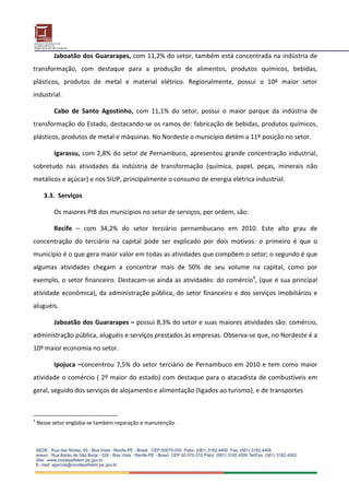 Jaboatão dos Guararapes, com 11,2% do setor, também está concentrada na indústria de 
transformação,  com  destaque  para  a  produção  de  alimentos,  produtos  químicos,  bebidas, 
plásticos,  produtos  de  metal  e  material  elétrico.  Regionalmente,  possui  o  10º  maior  setor 
industrial. 

          Cabo  de  Santo  Agostinho,  com  11,1%  do  setor,  possui  o  maior  parque  da  indústria  de 
transformação do Estado, destacando‐se os ramos de: fabricação de bebidas, produtos químicos, 
plásticos, produtos de metal e máquinas. No Nordeste o município detém a 11º posição no setor. 

          Igarassu,  com  2,8%  do  setor  de  Pernambuco,  apresentou  grande  concentração  industrial, 
sobretudo  nas  atividades  da  indústria  de  transformação  (química,  papel,  peças,  minerais  não 
metálicos e açúcar) e nos SIUP, principalmente o consumo de energia elétrica industrial. 

      3.3.  Serviços 

          Os maiores PIB dos municípios no setor de serviços, por ordem, são:  

          Recife  –  com  34,2%  do  setor  terciário  pernambucano  em  2010.  Este  alto  grau  de 
concentração  do  terciário  na  capital  pode  ser  explicado  por  dois  motivos:  o  primeiro  é  que  o 
município é o que gera maior valor em todas as atividades que compõem o setor; o segundo é que 
algumas  atividades  chegam  a  concentrar  mais  de  50%  de  seu  volume  na  capital,  como  por 
exemplo, o  setor financeiro. Destacam‐se ainda as atividades: do comércio4, (que é sua principal 
atividade  econômica),  da  administração  pública,  do  setor  financeiro  e  dos  serviços  imobiliários  e 
aluguéis. 

          Jaboatão dos Guararapes – possui 8,3% do setor e suas maiores atividades são: comércio, 
administração pública, aluguéis e serviços prestados às empresas. Observa‐se que, no Nordeste é a 
10º maior economia no setor. 

          Ipojuca  –concentrou  7,5%  do  setor  terciário  de  Pernambuco  em  2010  e  tem  como  maior 
atividade o  comércio (  2º maior do estado) com destaque para o atacadista de combustíveis em 
geral, seguido dos serviços de alojamento e alimentação (ligados ao turismo), e de transportes 



4
    Nesse setor engloba‐se também reparação e manutenção.
 