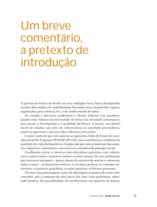 Um breve
comentário,
a pretexto de
introdução


A questão da leitura no Brasil, em suas múltiplas faces, baixo desempenho
escolar, altos índices de analfabetismo funcional, fraca atuação dos espaços
organizados para a leitura, etc., é do conhecimento de todos.
    Os estudos e discursos acadêmicos e oﬁciais indicam esse paradoxo:
quanto mais falamos da necessidade de leitura na sociedade contemporâ-
nea, menor o desempenho e a qualidade da leitura. A leitura, um direito
social do cidadão, um vetor de sobrevivência na sociedade pós-moderna,
pouco se apresenta e não tem tido a eﬁciência necessária.
    É neste contexto que este material se apresenta, linha de frente do cami-
nho inicial do Programa PRAZER EM LER, uma contribuição à melhoria da
qualidade de vida dos brasileiros. Coadjuvado por outros materiais documen-
tais, impressos e eletrônicos, este roteiro é a metáfora do pontapé inicial.
    Escolhemos iniciar a conversa com educadores parceiros, com voluntá-
rios e outros tantos e possíveis leitores avulsos através de uma publicação
que rastreasse um pouco – pouco, diante do universo de acertos e consensos
sobre o tema – as discussões teóricas, os arranjos práticos, as vontades ne-
cessárias, os prazeres guardados, as ações positivas, as leituras presentes.
    Tivemos uma preocupação, antes da abordagem exaustiva do tema e dos
conceitos: que o conjunto da obra possa dar uma visão preliminar, sobre-
tudo positiva, das possibilidades de envolvimento nos prazeres da leitura.



                                                     Instituto C&A - Prazer em Ler   13
 