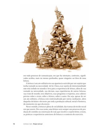 em todo processo de comunicação, em que há intenções, contextos, signiﬁ-
     cados ocultos, mais ou menos profundos, quase ninguém sai ileso de uma
     leitura.
         A leitura é um ato solitário em sua aparência exercido por um sujeito que
     tenha vontade ou necessidade de ler. Claro, esse sujeito de intencionalidade
     não está isolado no mundo e leva para a experiência de leitura, além de sua
     vontade ou necessidade, sua decisão, suas experiências de outras leituras,
     sua visão de mundo, seus objetivos, suas perguntas e respostas, seus saberes
     prévios sobre o texto, sobre a leitura, sobre o autor. Ou seja, apesar de ser
     um ato solitário, a leitura está contextualizada por outras mediações, além
     daquelas do leitor e do texto: por toda a produção cultural, social e histórica,
     do momento em que ela ocorre.
         Nesse sentido, a leitura é plena de socialidade, das tramas do tecido social
     em que ocorre. Por essa razão, uma leitura será sempre um processo de pro-
     dução de sentidos na construção do real, que envolve o sujeito leitor, o texto,
     as práticas e experiências anteriores de leitura e o contexto do exercício.



18   Instituto C&A - Prazer em Ler
 