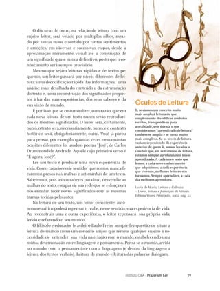 O discurso do outro, na relação de leitura com um
sujeito leitor, será velado por múltiplos olhos, mexi-
do por tantas mãos e sentido por tantos sentimentos
e emoções, em diversas e sucessivas etapas, desde a
aproximação meramente visual até a construção de
um signiﬁcado quase nunca deﬁnitivo, posto que o co-
nhecimento será sempre provisório.
    Mesmo que sejam leituras rápidas e de textos pe-
quenos, um leitor passará por níveis diferentes de lei-
tura: uma decodiﬁcação rápida das informações, uma
análise mais detalhada do conteúdo e da estruturação
do texto e, uma reconstrução dos signiﬁcados propos-
tos à luz das suas experiências, dos seus saberes e da
sua visão de mundo.                                          Óculos de Leitura
    É por isso que se costuma dizer, com razão, que em       E, se damos um conceito muito
                                                             mais amplo à leitura do que
cada nova leitura de um texto nunca serão reproduzi-         simplesmente decodiﬁcar símbolos
dos os mesmos signiﬁcados. O leitor será, certamente,        escritos, transpondo-os para
                                                             a oralidade, sem dúvida o que
outro, o texto será, necessariamente, outro, e o contexto    consideramos “aprendizado de leitura”
histórico será, obrigatoriamente, outro. Você já parou       também se amplia e se torna muito
para pensar, por exemplo, quantas vezes e em quantas         mais complexo. Se os níveis de leitura
                                                             variam dependendo da experiência
ocasiões diferentes foi usado o poema “José”, de Carlos      anterior de quem lê, somos levados a
Drummond de Andrade. Aquele cujo primeiro verso é            concluir que, em se tratando de leitura,
                                                             estamos sempre aprofundando nosso
“E agora, José?”.                                            aprendizado. A cada novo texto que
    Ler um texto é produzir uma nova experiência de          lemos, a cada novo conhecimento
vida. Como caçadores de sentido1 que somos, nunca ﬁ-         que adquirimos, a cada experiência
                                                             que vivemos, melhores leitores nos
caremos presos nas malhas e artimanhas de um texto.          tornamos. Sempre aprendizes, a cada
Saberemos, pois temos saberes para isso, desvendar as        dia melhores aprendizes.
malhas do texto, escapar de sua rede que se esforça em       Luzia de Maria, Leitura e Colheita
nos enredar, tecer novos signiﬁcados com as mesmas           – Livros, leitura e formação de leitores.
tramas tecidas pelo autor.                                   Editora Vozes, Petrópolis, 2002, pág. 22.

    Na leitura de um texto, um leitor consciente, autô-
nomo e crítico poderá repensar o real e, nesse sentido, sua experiência de vida.
Ao reconstruir uma e outra experiência, o leitor repensará sua própria vida,
lendo e refazendo o seu mundo.
    O ﬁlósofo e educador brasileiro Paulo Freire sempre fez questão de situar a
leitura de mundo como um conceito amplo que remete qualquer sujeito à ne-
cessidade de entender sua vida na relação com o mundo, estabelecendo uma
mútua determinação entre linguagem e pensamento. Pensa-se o mundo, a vida
no mundo, com o pensamento e com a linguagem (e dentro da linguagem a
leitura dos textos verbais). Leitura de mundo e leitura das palavras dialogam.



                                                            Instituto C&A - Prazer em Ler         19
 