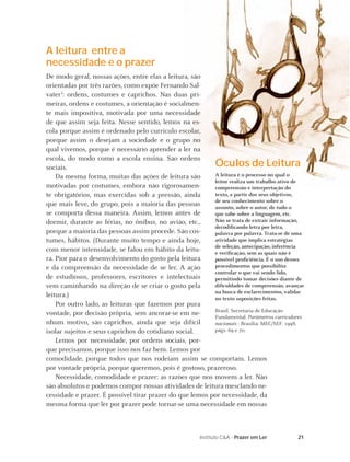 A leitura entre a
necessidade e o prazer
De modo geral, nossas ações, entre elas a leitura, são
orientadas por três razões, como expõe Fernando Sal-
vater3: ordens, costumes e caprichos. Nas duas pri-
meiras, ordens e costumes, a orientação é socialmen-
te mais impositiva, motivada por uma necessidade
de que assim seja feita. Nesse sentido, lemos na es-
cola porque assim é ordenado pelo currículo escolar,
porque assim o desejam a sociedade e o grupo no
qual vivemos, porque é necessário aprender a ler na
escola, do modo como a escola ensina. São ordens
sociais.                                                  Óculos de Leitura
    Da mesma forma, muitas das ações de leitura são       A leitura é o processo no qual o
                                                          leitor realiza um trabalho ativo de
motivadas por costumes, embora não rigorosamen-           compreensão e interpretação do
te obrigatórios, mas exercidas sob a pressão, ainda       texto, a partir dos seus objetivos,
                                                          de seu conhecimento sobre o
que mais leve, do grupo, pois a maioria das pessoas       assunto, sobre o autor, de tudo o
se comporta dessa maneira. Assim, lemos antes de          que sabe sobre a linguagem, etc.
dormir, durante as férias, no ônibus, no avião, etc.,     Não se trata de extrair informação,
                                                          decodiﬁcando letra por letra,
porque a maioria das pessoas assim procede. São cos-      palavra por palavra. Trata-se de uma
tumes, hábitos. (Durante muito tempo e ainda hoje,        atividade que implica estratégias
                                                          de seleção, antecipação, inferência
com menor intensidade, se falou em hábito da leitu-       e veriﬁcação, sem as quais não é
ra. Pior para o desenvolvimento do gosto pela leitura     possível proﬁciência. É o uso desses
e da compreensão da necessidade de se ler. A ação         procedimentos que possibilita
                                                          controlar o que vai sendo lido,
de estudiosos, professores, escritores e intelectuais     permitindo tomar decisões diante de
vem caminhando na direção de se criar o gosto pela        diﬁculdades de compreensão, avançar
                                                          na busca de esclarecimentos, validar
leitura.)                                                 no texto suposições feitas.
    Por outro lado, as leituras que fazemos por pura
                                                          Brasil. Secretaria de Educação
vontade, por decisão própria, sem ancorar-se em ne-       Fundamental. Parâmetros curriculares
nhum motivo, são caprichos, ainda que seja difícil        nacionais - Brasília: MEC/SEF. 1998,
isolar sujeitos e seus caprichos do cotidiano social.     págs. 69 e 70.
    Lemos por necessidade, por ordens sociais, por-
que precisamos, porque isso nos faz bem. Lemos por
comodidade, porque todos que nos rodeiam assim se comportam. Lemos
por vontade própria, porque queremos, pois é gostoso, prazeroso.
    Necessidade, comodidade e prazer: as razões que nos movem a ler. Não
são absolutos e podemos compor nossas atividades de leitura mesclando ne-
cessidade e prazer. É possível tirar prazer do que lemos por necessidade, da
mesma forma que ler por prazer pode tornar-se uma necessidade em nossas



                                                       Instituto C&A - Prazer em Ler       21
 