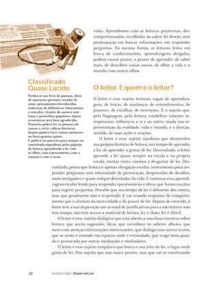 vidas. Aprendemos com as leituras prazerosas, des-
                                            compromissadas, escolhidas ao sabor do desejo, sem
                                            preocupação em buscar informações, em responder
                                            perguntas. Da mesma forma, as leituras feitas em
                                            busca de conhecimentos, aprendizagens dirigidas,
                                            podem causar prazer, o prazer de aprender, de saber
                                            mais, de descobrir coisas novas, de olhar a vida e o
                                            mundo com outros olhos.

Classiﬁcado
Quase Lúcido                                O leitor. E quem é o leitor?
Perdeu-se um livro de poemas, cheio
de anotações pessoais, recados de         O leitor é esse sujeito teimoso, capaz de aprendiza-
amor, pensamentos descoloridos,           gens, de trocas, de mudanças de entendimentos, de
endereços de bibliotecas, laboratórios
e oráculos, citações de autores sem       prazeres, de escolhas, de invenções. É o sujeito que,
fama e provérbios populares. Quem         pela linguagem, pela leitura, estabelece relações in-
o encontrar será bem agradecido.          terpessoais, inﬂuencia a si e ao outro, muda sua re-
Primeiro poderá ler os poemas até
cansar e curtir cãibras literárias.       presentação da realidade, vida e mundo, e a direção,
Depois poderá fazer tantas anotações      sentido, de suas ações e reações.
no livro quantas quiser.
E poderá ser parceiro para sempre na          O leitor é esse sujeito manhoso que desenvolve
caminhada engenhosa pelas páginas         sua própria história de leitura, seu tempo de aprender
da leitura, aprendendo a ler com          a ler, de aprender a gostar de ler. Desconﬁado, o leitor
os olhos, com o pensamento, com a
emoção e com a razão.                     aprende a ler quase sempre na escola e na própria
                                          escola, muitas vezes, começa a desgostar de ler. Des-
                conﬁado, pensa que leitura é apenas obrigação escolar, instrumento para res-
                ponder perguntas sem intensidade de provocação, desprovidas de desaﬁos,
                nada instigantes e quase sempre descoladas da vida. E continua essa aprendi-
                zagem escolar lendo para responder questionários e obras que foram escritas
                para sugerir perguntas. Percebe que seu tempo de ler é diferente dos outros,
                mas que geralmente não é respeitado. E vai criando respostas de comporta-
                mento que o afastam da necessidade e do prazer de ler. Depois de crescido, o
                leitor tem à sua disposição um arsenal de justiﬁcativas para a não leitura: não
                tem tempo, não tem acesso a material de leitura, ler é chato, ler é difícil.
                    O leitor é esse sujeito dialógico que está aberto a uma boa conversa sobre
                leitura, que aceita sugestões, dicas, que reconhece os saberes alheios, que
                ouve com atenção informações interessantes, que dialoga com outros textos,
                que se sente à vontade em espaços onde é estimulado, que reage bem quan-
                do é provocado por outras mediações e mediadores.
                    O leitor é esse sujeito simpático que busca o seu jeito de ler, o lugar onde
                gosta de ler. Um sujeito que não nasce pronto, mas que vai se construindo



22              Instituto C&A - Prazer em Ler
 