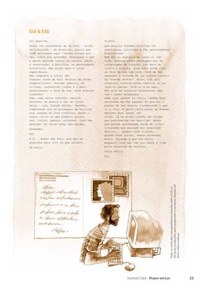 Gil & Elô
Gil querido,                               Oi,Elô,
Estou lhe escrevendo de um café – aliás,   Que delícia receber notícias tão
um cibercafé – em Brasília. Queria que     quentinhas, coloridas e tão genuinamente
você estivesse aqui! Tantas coisas pra     brasileiras!
ver, tanto pra aprender. Engraçado é que   Bem que eu gostaria de estar aí com
a gente aprende tanto, na escola, sobre    você, andando pelas paisagens que já
a construção, a política, os personagens   conhecíamos de coração, por meio de
históricos, mas pisar aqui é outra         livros e autores. Quem sabe ainda irei
experiência.                               ao Vale da Lua com você. Você me fez
Uma completa a outra, né?                  renascer a vontade de ler alguns trechos
Cheguei ontem de Alto Paraíso de Goiás.    do “Grande Sertão”. Estou indo pro
Indescritível! Cerrado adentro, há         interior, visitar minha família, e vou
trilhas, cachoeiras lindas e o mais        levá-lo comigo. Você aí e eu aqui.
maravilhoso: o Vale da Lua. Você precisa   Nós dois em cenários diferentes, mas
conhecer!                                  com o mesmo Guimarães...
Bom, como estou sozinha, resolvi           Sabe que, quando eu viajo, também faço
escrever um diário e ler um livro-         anotações em uma agenda? Só pra ter o
amigo – ora, Grande Sertão: Veredas,       prazer de ler depois, relembrando o que
combinando com as paisagens de buritis;    vi e vivi. A gente nunca passa as mesmas
ora, poemas da Cora Coralina, dando o      emoções duas vezes, né?
toque lírico ao meu passeio goiano.        Aliás, lá na minha cidade, há coisas
Ler, viajar, pensar, escrever, tudo tão    que precisariam ser escritas: gente
gostoso! Só falta você, meu amigão.        que parece personagem saída de livro;
Saudades,                                  situações que parecem ter inspirado
                                           Fellini... Quanta vida rolando...
Elô
                                           Quando você voltar, vamos conversar
P.S. – Anexo uma foto, pra dar um          muito. Saudade é que não falta.
gostinho mais vivo do que escrevi.         Enquanto você não vem vou lendo a vida
Um beijo.                                  pelos prazeres da leitura.
                                           Outro beijo,
                                           Gil




                                                                                      Elô foram produzidos pelos professores e escritores Antonio Gil
                                                                                      Todos os textos das correspondências trocadas entre o Gil e a

                                                                                      Neto e Eloísa Galesso.




                                                          Instituto C&A - Prazer em Ler                                                                 23
 