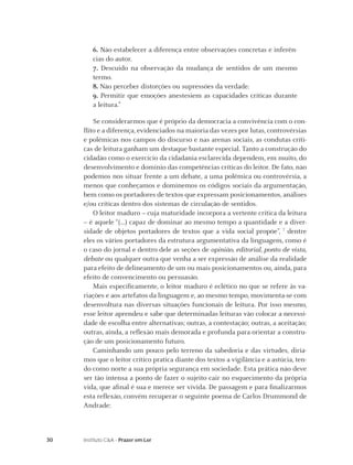 6. Não estabelecer a diferença entre observações concretas e inferên-
        cias do autor.
        7. Descuido na observação da mudança de sentidos de um mesmo
        termo.
        8. Não perceber distorções ou supressões da verdade.
        9. Permitir que emoções anestesiem as capacidades críticas durante
        a leitura.6

        Se considerarmos que é próprio da democracia a convivência com o con-
     ﬂito e a diferença, evidenciados na maioria das vezes por lutas, controvérsias
     e polêmicas nos campos do discurso e nas arenas sociais, as condutas críti-
     cas de leitura ganham um destaque bastante especial. Tanto a construção do
     cidadão como o exercício da cidadania esclarecida dependem, em muito, do
     desenvolvimento e domínio das competências críticas do leitor. De fato, não
     podemos nos situar frente a um debate, a uma polêmica ou controvérsia, a
     menos que conheçamos e dominemos os códigos sociais da argumentação,
     bem como os portadores de textos que expressam posicionamentos, análises
     e/ou críticas dentro dos sistemas de circulação de sentidos.
        O leitor maduro – cuja maturidade incorpora a vertente crítica da leitura
     – é aquele “(...) capaz de dominar ao mesmo tempo a quantidade e a diver-
     sidade de objetos portadores de textos que a vida social propõe”, 7 dentre
     eles os vários portadores da estrutura argumentativa da linguagem, como é
     o caso do jornal e dentro dele as seções de opinião, editorial, ponto de vista,
     debate ou qualquer outra que venha a ser expressão de análise da realidade
     para efeito de delineamento de um ou mais posicionamentos ou, ainda, para
     efeito de convencimento ou persuasão.
        Mais especiﬁcamente, o leitor maduro é eclético no que se refere às va-
     riações e aos artefatos da linguagem e, ao mesmo tempo, movimenta-se com
     desenvoltura nas diversas situações funcionais de leitura. Por isso mesmo,
     esse leitor aprendeu e sabe que determinadas leituras vão colocar a necessi-
     dade de escolha entre alternativas; outras, a contestação; outras, a aceitação;
     outras, ainda, a reﬂexão mais demorada e profunda para orientar a constru-
     ção de um posicionamento futuro.
        Caminhando um pouco pelo terreno da sabedoria e das virtudes, diría-
     mos que o leitor crítico pratica diante dos textos a vigilância e a astúcia, ten-
     do como norte a sua própria segurança em sociedade. Esta prática não deve
     ser tão intensa a ponto de fazer o sujeito cair no esquecimento da própria
     vida, que aﬁnal é sua e merece ser vivida. De passagem e para ﬁnalizarmos
     esta reﬂexão, convém recuperar o seguinte poema de Carlos Drummond de
     Andrade:



30   Instituto C&A - Prazer em Ler
 