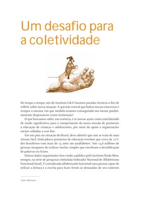 Um desaﬁo para
a coletividade



De tempo a tempo, nós do Instituto C&A fazemos paradas técnicas a ﬁm de
reﬂetir sobre nossa atuação. A questão central que baliza nossas conversas é
sempre a mesma: em que medida estamos conseguindo nos tornar paulati-
namente dispensáveis como instituição?
    O que buscamos saber, em essência, é se nossas ações estão contribuindo
de modo signiﬁcativo para o cumprimento da nossa missão de promover
a educação de crianças e adolescentes, por meio do apoio a organizações
sociais voltadas a esse ﬁm.
    Em um país na situação do Brasil, devo admitir que não se trata de uma
missão fácil. Indicadores primários de educação revelam que cerca de 12%
dos brasileiros com mais de 15 anos são analfabetos1. São 14,6 milhões de
pessoas incapazes de realizar tarefas simples que envolvam a decodiﬁcação
de palavras ou frases.
    Outros dados inquietantes têm vindo a público pelo Instituto Paulo Mon-
tenegro, na série de pesquisas intitulada Indicador Nacional de Alfabetismo
Funcional (Inaf). É considerada alfabetizada funcional uma pessoa capaz de
utilizar a leitura e a escrita para fazer frente às demandas de seu contexto


1
 Fonte: IBGE/2002




                                                    Instituto C&A - Prazer em Ler   5
 