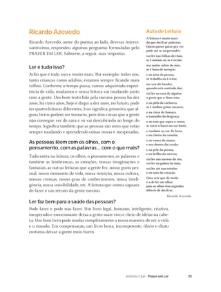 Ricardo Azevedo                                                      Aula de Leitura
                                                                     A leitura é muito mais
Ricardo Azevedo, autor do poema ao lado, deveras interes-            do que decifrar palavras.
santíssimo, respondeu algumas perguntas formuladas pelo              Quem quiser parar pra ver
                                                                     pode até se surpreender:
PRAZER EM LER. Saboreie, a seguir, suas respostas.                   vai ler nas folhas do chão,
                                                                     se é outono ou se é verão;
                                                                     nas ondas soltas do mar,
Ler é tudo isso?                                                     se é hora de navegar;
Acho que é tudo isso e muito mais. Por exemplo: todos nós,           e no jeito da pessoa,
tanto crianças como adultos, estamos sempre ﬁcando mais              se trabalha ou é à-toa;
                                                                     na cara do lutador,
velhos. Conforme o tempo passa, vamos adquirindo experi-             quando está sentindo dor;
ência de vida, mudamos e nossa leitura vai mudando junto             vai ler na casa de alguém
com a gente. Um bom texto lido pela mesma pessoa há dez              o gosto que o dono tem;
anos, há cinco anos, hoje e daqui a dez anos, no futuro, pode        e no pêlo do cachorro,
                                                                     se é melhor gritar socorro;
ter quatro leituras diferentes. Isso signiﬁca, primeiro, que al-
                                                                     e na cinza da fumaça,
guns livros podem ser tesouros, pois têm coisas que a gente          o tamanho da desgraça;
não consegue ver de cara e só vai descobrindo ao longo do            e no tom que sopra o vento,
tempo. Signiﬁca também que as pessoas são seres que estão            se corre o barco ou vai lento;
sempre mudando e aprendendo coisas novas e inesperadas.              e também na cor da fruta,
                                                                     e no cheiro da comida;
                                                                     e no ronco do motor,
As pessoas lêem com os olhos, com o                                  e nos dentes do cavalo;
pensamento, com as palavras... com o que mais?                       e na pele da pessoa,
                                                                     e no brilho do sorriso;
Tudo entra na leitura, os olhos, o pensamento, as palavras e
                                                                     vai ler nas nuvens do céu,
também as lembranças, as emoções, nossas imaginações e               vai ler na palma da mão,
fantasias, as outras leituras que a gente fez, nosso gosto pes-      vai ler até nas estrelas
soal, nosso momento de vida, nossa intuição, nossa cultura,          e no som do coração.

nossas crenças, nosso grau de conhecimento, nossa inteli-            Uma arte que dá medo
                                                                     é a de ler um olhar,
gência, nossa sensibilidade, etc. A leitura que somos capazes        pois os olhos têm segredos
de fazer é um retrato da gente mesmo.                                difíceis de decifrar.
                                                                                     Ricardo Azevedo
Ler faz bem para a saúde das pessoas?
Pode fazer e pode não fazer. Um livro legal, humano, inteligente, criativo,
inesperado e emocionante deixa a gente mais vivo e cheio de idéias na cabe-
ça. Um bom livro pode mudar completamente a nossa maneira de ver a vida
e o mundo. Em compensação, um livro besta, incompetente, óbvio e chato
costuma deixar a gente meio burro.




                                                        Instituto C&A - Prazer em Ler                 35
 