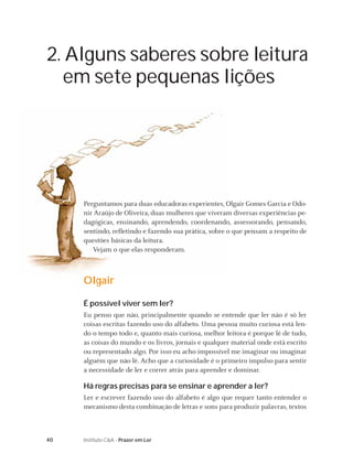 2. Alguns saberes sobre leitura
  em sete pequenas lições




     Perguntamos para duas educadoras experientes, Olgair Gomes Garcia e Odo-
     nir Araújo de Oliveira, duas mulheres que viveram diversas experiências pe-
     dagógicas, ensinando, aprendendo, coordenando, assessorando, pensando,
     sentindo, reﬂetindo e fazendo sua prática, sobre o que pensam a respeito de
     questões básicas da leitura.
        Vejam o que elas responderam.



     Olgair

     É possível viver sem ler?
     Eu penso que não, principalmente quando se entende que ler não é só ler
     coisas escritas fazendo uso do alfabeto. Uma pessoa muito curiosa está len-
     do o tempo todo e, quanto mais curiosa, melhor leitora é porque lê de tudo,
     as coisas do mundo e os livros, jornais e qualquer material onde está escrito
     ou representado algo. Por isso eu acho impossível me imaginar ou imaginar
     alguém que não lê. Acho que a curiosidade é o primeiro impulso para sentir
     a necessidade de ler e correr atrás para aprender e dominar.

     Há regras precisas para se ensinar e aprender a ler?
     Ler e escrever fazendo uso do alfabeto é algo que requer tanto entender o
     mecanismo desta combinação de letras e sons para produzir palavras, textos



40   Instituto C&A - Prazer em Ler
 