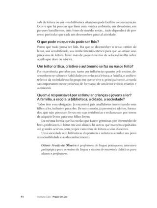 sala de leitura ou em uma biblioteca silenciosa pode facilitar a concentração.
     Ocorre que há pessoas que lêem com música ambiente, em elevadores, em
     parques barulhentos, com fones de ouvido, então... tudo dependerá do pro-
     cesso particular que cada um desenvolver para tal atividade.

     O que pode e o que não pode ser lido?
     Penso que tudo possa ser lido. Há que se desenvolver o senso crítico do
     leitor, sua sensibilidade, seu conhecimento estético para que, ao ativar seus
     processos de leitura, lance mão de procedimentos de seleção/escolha sobre
     aquilo que deve ou não ler.

     Um leitor crítico, criativo e autônomo se faz ou nasce feito?
     Por experiência, percebo que, tanto por inﬂuências quanto pelo ensino, de-
     senvolvem-se valores e habilidades em relação à leitura; a família, o ambien-
     te leitor da sociedade ou do grupo em que se vive e, principalmente, a escola
     são importantes nesse processo de formação de um leitor crítico, criativo e
     autônomo.

     Quem é responsável por estimular crianças e jovens a ler?
     A família, a escola, a biblioteca, a cidade, a sociedade?
     Todos têm essa obrigação. Já encontrei pais analfabetos incentivando seus
     ﬁlhos a ler, inclusive para eles. De outro modo, já presenciei adultos, forma-
     dos, que não possuíam livros em suas residências e reclamavam por terem
     de adquirir livros para seus ﬁlhos lerem.
         Da mesma forma que há escolas que fazem germinar, por intermédio de
     bons professores, o leitor em seus alunos, há outras que mantêm sepultados
     até grandes acervos, sem propor caminhos de leitura a seus discentes.
         Uma sociedade sem bibliotecas disponíveis e sedutoras conduz seu povo
     à insensibilidade e ao desconhecimento.

        Odonir Araújo de Oliveira é professora de língua portuguesa, assessora
        pedagógica para o ensino da língua e autora de materiais didáticos para
        alunos e professores.




44   Instituto C&A - Prazer em Ler
 