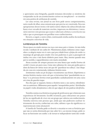 e apreciamos uma fotograﬁa, quando tentamos desvendar os mistérios do
     computador ou de um acontecimento curioso ou inexplicável – se constitui
     em uma prática de atribuição de sentido.
        Ler uma revista, um jornal ou um livro pede novos comportamentos,
     outro modo de olhar, uma comunicação que precisa ser construída. Para nos
     apropriarmos desses textos e de tantos outros objetos da cultura letrada não
     basta viver cercado de materiais escritos, impressos ou eletrônicos, é neces-
     sário conviver com pessoas que usam e valorizam a leitura e a escrita em sua
     vida e que se preocupam em partilhar esses conhecimentos.
        Recorro, a seguir, a outro relato, continuando minha análise da mediação
     em situações concretas de vida.

     Lembranças de Toninha
     Nessa época eu ainda morava na roça com meus pais e irmãos. Lá não tinha
     escola e nenhum de nós sabia ler. Plantávamos feijão, tínhamos umas vaqui-
     nhas e a alegria maior era ir com o pai pra cidade levar o feijão de corda e a
     manteiga de garrafa para vender. Era raro podermos ir, pois a passagem de
     ônibus era cara e não havia dinheiro para tanto. Mas, mesmo quando meu
     pai ia sozinho, o aguardávamos com muita ansiedade.
        Nessa ocasião ele sempre passava em uma banca que vendia livretos de
     cordel e trazia um para casa. Como não sabíamos ler, meu pai pedia para o
     dono da banca ler várias vezes até que ele “guardasse na cabeça”. Sua chega-
     da em casa era comemorada, tínhamos história nova.
        Sentávamos todos ao pé do fogo e escutávamos sua leitura. Repetíamos a
     mesma história muitas vezes até que a tivéssemos bem “guardadinha na ca-
     beça” e os preciosos livretos eram guardados cuidadosamente em uma caixa
     em cima do guarda-roupa.
        Nos dias que se seguiam, líamos a história nova e, nos outros, relembráva-
     mos as anteriores. Olhávamos para aqueles “mosquitinhos pretos” distribuídos
     no papel e todos desejávamos o dia em que algum de nós pudesse decifrá-los.

         Toninha contou essa história em grupo de professoras que relatavam suas
     experiências de letramento. Escolhi recontá-la, para colocarmos um pouco
     de luz no signiﬁcado de viver em um grupo que valoriza um conhecimento.
     Toninha convivia com pessoas que, ainda que não pudessem usufruir in-
     teiramente da escrita, conheciam seu valor, sabiam o que ela signiﬁcava e a
     representavam como alcançável.
         A família de Toninha pôde se divertir e encantar-se com as histórias por-
     que não se sentia diminuída por não saber ler e, ao mesmo tempo, pôde co-
     locar no horizonte um sonho: o de tornar-se independente tanto dos vende-



48   Instituto C&A - Prazer em Ler
 