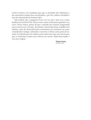 centivo à leitura, criar condições para que as atividades dos voluntários e
das instituições estejam bem concatenadas e, por ﬁm, conferir unicidade à
ação do voluntariado do Instituto C&A.
   Vale lembrar que o programa Prazer em Ler não é nem será a única
bandeira do Instituto C&A. Nossas outras ações continuarão seguindo o seu
curso. Temos ciência, porém, de que o caminho que estamos inaugurando
não se encerra em si mesmo. Articulações interinstitucionais, trabalho com
famílias, ações de desenvolvimento comunitário são territórios nos quais
vislumbramos trafegar, utilizando o incentivo à leitura como porta de en-
trada. O conteúdo que este caderno reúne nada mais é que um convite para
que as instituições somem seus esforços aos nossos. Sejam bem-vindos a
essa nova viagem.
                                                          Paulo Castro
                                                          Instituto C&A




                                                    Instituto C&A - Prazer em Ler   7
 
