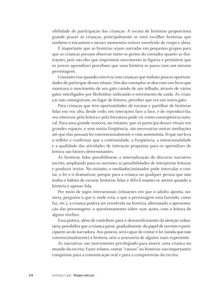 sibilidade de participação das crianças. A escuta de histórias proporciona
     grande prazer às crianças, principalmente se você escolher histórias que
     também o encantem e nesses momentos estiver envolvido de corpo e alma.
         É importante que as histórias sejam narradas em pequenos grupos para
     que as crianças possam observar tanto os gestos do contador quanto as ilus-
     trações, pois são eles que imprimem movimento às ﬁguras e permitem que
     os jovens aprendizes percebam que uma história se passa com um mesmo
     personagem.
         Constatei isso quando convivia com crianças que tinham poucas oportuni-
     dades de participar desses rituais. Um dos exemplos se deu com um livro que
     mostrava o movimento de um gato caindo de um telhado, através de vários
     gatos interligados por ﬂechinhas indicando o movimento de caída. As crian-
     ças não conseguiram, no lugar de leitores, perceber que era um único gato.
         Para crianças que têm oportunidades de escutar e partilhar de histórias
     lidas em voz alta, desde cedo, em interações face a face, e de reproduzi-las,
     seu interesse pela leitura e pela literatura pode vir como conseqüência natu-
     ral. Para uma grande maioria, no entanto, que só participa desses rituais em
     grandes espaços, e sem muita freqüência, são necessárias outras mediações
     até que elas possam ler convencionalmente e com autonomia. O que me leva
     a reﬂetir e conﬁrmar que a continuidade, a freqüência, a intencionalidade
     e a qualidade das atividades de interação propostas para os aprendizes de
     leitura são fatores determinantes.
         As histórias lidas possibilitarão a internalização do discurso narrativo
     escrito, ampliando para os ouvintes as possibilidades de interpretar leituras
     e produzir textos. No entanto, o mediador/animador pode intercalar o con-
     tar, o ler e o dramatizar, porque para a criança ou qualquer pessoa que não
     tenha o hábito de escutar histórias lidas é difícil manter-se atenta quando a
     história é apenas lida.
         Por meio de jogos interacionais (situações em que o adulto aponta, no-
     meia, pergunta o que é, onde está, o que a personagem está fazendo, como
     faz, etc.), a criança poderá ser envolvida na história, alternando a apresenta-
     ção das personagens, o questionamento sobre suas ações, com a leitura de
     alguns trechos.
         Essa prática, além de contribuir para o desenvolvimento da atenção volun-
     tária, possibilita que a criança passe, gradualmente, do papel de ouvinte e parti-
     cipante ao de narradora. Aos poucos, será capaz de contar e ler (ainda que não
     convencionalmente) a história, sem a assessoria de alguém mais experiente.
         As narrativas são instrumento privilegiado para inserir uma criança no
     mundo da escrita. Fazer relatos, contar “causos” ou histórias são importantes
     conquistas para a comunicação oral e para a compreensão da escrita.



54   Instituto C&A - Prazer em Ler
 