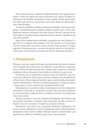 Nessa mesma direção, a indústria editorial brasileira teve queda de pro-
dução e voltou aos índices do início da década de 90, apesar do ligeiro au-
mento da renda familiar do brasileiro. O que se pode concluir dessa indica-
ção? Alto custo do livro, concorrência com outras fontes de informação e
lazer, falta de tempo.
    A ausência de políticas públicas claramente deﬁnidas, efetivamente pro-
postas e permanentemente mantidas, também contribui para a baixa qua-
lidade dos números da leitura e das ações leitoras. Mesmo o governo brasi-
leiro tendo se tornado o maior comprador de livros do país, o problema não
tem sido resolvido.
    Diante desse quadro pouco animador, a pergunta que nos fazemos é: o
que fazer? E a resposta mais imediata é: ler! Isso mesmo: ler. E como fazer
a leitura tomar vida, criar força, buscar assento, tomar posição? A seguir,
sugestões de planejamento e execução de práticas possíveis, necessárias e
viáveis para a construção de um espaço de leitura e promoção da leitura.



1. Planejamento
Planejar é uma das características que nos diferenciam dos demais animais
vivos. Enquanto eles sobrevivem no ambiente em que habitam, relacionan-
do-se no limite da sobrevivência, troca mínima com a natureza, os homens
produzem cultura, alterando e interferindo no ambiente em que vivem.
    Os homens não se contentam em apenas retirar do ambiente o que pre-
cisam para sobreviver. Tiram matérias-primas, mudam a face do planeta, de-
volvem restos e lixos, despejam líquidos e gases transformados, derrubam e
erguem monumentos e alteram os acidentes geográﬁcos. Produzem cultura
e criam valores. É nesse contexto que um planejamento se dá.
    O planejamento é a primeira etapa, constituída por um forte componente
emocional, “o desejo de ver um projeto em ação” e por um outro componen-
te, não menos forte, a reﬂexão sobre as condições existentes em comparação
com as necessárias.
    Planejar, portanto, é uma das condições privilegiadas dos homens, que
nos permite considerar o passado e agir no presente, de olho no futuro. E
fazemos isso com constância e freqüência, em nosso cotidiano.
    Planejamos o que fazer com o orçamento doméstico, planejamos o ﬁ-
nal de semana, planejamos as férias, planejamos nossos relacionamentos,
planejamos nossos maiores sonhos. Planejar é pensar, considerando o que
queremos (os sonhos aí incluídos), o que temos, o que podemos.



                                                    Instituto C&A - Prazer em Ler   59
 