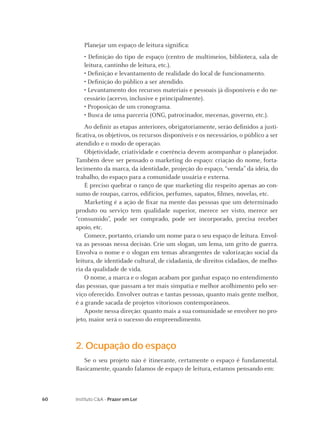 Planejar um espaço de leitura signiﬁca:
        • Deﬁnição do tipo de espaço (centro de multimeios, biblioteca, sala de
        leitura, cantinho de leitura, etc.).
        • Deﬁnição e levantamento de realidade do local de funcionamento.
        • Deﬁnição do público a ser atendido.
        • Levantamento dos recursos materiais e pessoais já disponíveis e do ne-
        cessário (acervo, inclusive e principalmente).
        • Proposição de um cronograma.
        • Busca de uma parceria (ONG, patrocinador, mecenas, governo, etc.).
         Ao deﬁnir as etapas anteriores, obrigatoriamente, serão deﬁnidos a justi-
     ﬁcativa, os objetivos, os recursos disponíveis e os necessários, o público a ser
     atendido e o modo de operação.
         Objetividade, criatividade e coerência devem acompanhar o planejador.
     Também deve ser pensado o marketing do espaço: criação do nome, forta-
     lecimento da marca, da identidade, projeção do espaço, “venda” da idéia, do
     trabalho, do espaço para a comunidade usuária e externa.
         É preciso quebrar o ranço de que marketing diz respeito apenas ao con-
     sumo de roupas, carros, edifícios, perfumes, sapatos, ﬁlmes, novelas, etc.
         Marketing é a ação de ﬁxar na mente das pessoas que um determinado
     produto ou serviço tem qualidade superior, merece ser visto, merece ser
     “consumido”, pode ser comprado, pode ser incorporado, precisa receber
     apoio, etc.
         Comece, portanto, criando um nome para o seu espaço de leitura. Envol-
     va as pessoas nessa decisão. Crie um slogan, um lema, um grito de guerra.
     Envolva o nome e o slogan em temas abrangentes de valorização social da
     leitura, de identidade cultural, de cidadania, de direitos cidadãos, de melho-
     ria da qualidade de vida.
         O nome, a marca e o slogan acabam por ganhar espaço no entendimento
     das pessoas, que passam a ter mais simpatia e melhor acolhimento pelo ser-
     viço oferecido. Envolver outras e tantas pessoas, quanto mais gente melhor,
     é a grande sacada de projetos vitoriosos contemporâneos.
         Aposte nessa direção: quanto mais a sua comunidade se envolver no pro-
     jeto, maior será o sucesso do empreendimento.



     2. Ocupação do espaço
        Se o seu projeto não é itinerante, certamente o espaço é fundamental.
     Basicamente, quando falamos de espaço de leitura, estamos pensando em:



60   Instituto C&A - Prazer em Ler
 