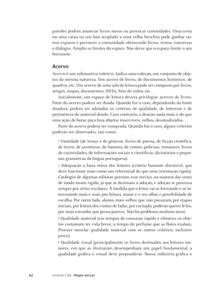 paredes podem anunciar livros novos ou provocar curiosidades. Uma cesta
     ou uma caixa ou um baú acoplado a uma velha bicicleta pode ganhar ou-
     tros espaços e percorrer a comunidade oferecendo livros, textos, conversas
     e diálogos. Amplie os limites do espaço. Não deixe que o espaço limite o seu
     horizonte.

     Acervo
     Acervo é um substantivo coletivo. Indica uma coleção, um conjunto de obje-
     tos da mesma natureza. Um acervo de livros, de documentos históricos, de
     quadros, etc. Um acervo de uma sala de leitura pode ser composto por livros,
     artigos, mapas, documentos, DVDs, ﬁtas de vídeo, etc.
         Inicialmente, um espaço de leitura deverá privilegiar acervos de livros.
     Parte do acervo poderá ser doada. Quando for o caso, dependendo da fonte
     doadora, podem ser adotados os critérios de qualidade, de interesse e de
     pertinência do material doado. Caso contrário, a doação nada mais é do que
     uma ação de botar para fora objetos inservíveis, velhos, desatualizados.
         Parte do acervo poderá ser comprada. Quando for o caso, alguns critérios
     poderão ser observados, tais como:

        • Variedade (de temas e de gêneros: livros de poesia, de ﬁcção cientíﬁca,
        de terror, de aventuras, de fantasia, de contos, policiais, romances; livros
        de curiosidades, de informações sociais e cientíﬁcas; dicionários e peque-
        nas gramáticas da língua portuguesa).
        • Adequação à faixa etária dos leitores (critério bastante discutível, que
        deve funcionar mais como um referencial do que uma orientação rígida).
        Catálogos de algumas editoras prestam esse serviço, na maioria das vezes
        de modo muito rígido, já que se destinam à adoção, e adoção se processa
        sempre por séries escolares. À medida que o leitor vai se formando e se in-
        teressando mais e mais por leitura, maior é o seu olhar e possibilidade de
        escolha. Por outro lado, alunos mais velhos que não passaram por etapas
        iniciais, por leitura dos contos de fadas, por exemplo, poderão querer lê-los,
        por mais estranho que possa parecer. Não há problema nenhum nisso.
        • Qualidade material (em tempos de consumo rápido e efêmero, os obje-
        tos costumam ter vida breve, o tempo do perfume que as ﬂores exalam.
        Procure mesclar qualidade material com os outros critérios, inclusive
        preço).
        • Qualidade visual (principalmente os livros destinados aos leitores me-
        nores, em que as ilustrações desempenham um papel fundamental, a
        qualidade gráﬁca e visual deve preponderar. Nossa indústria gráﬁca e



62   Instituto C&A - Prazer em Ler
 