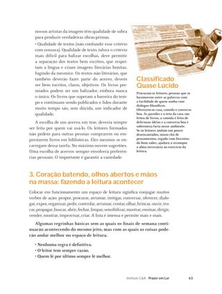 nossos artistas da imagem têm qualidade de sobra
   para produzir verdadeiras obras-primas.
   • Qualidade de textos (não confundir esse critério
   com censura). Qualidade de texto, talvez o critério
   mais difícil para balizar escolhas, deve permitir
   a separação dos textos bem escritos, que respei-
   tam a língua e criam imagens literárias bonitas,
   fugindo da mesmice. Os textos não literários, que
   também deverão fazer parte do acervo, devem                   Classiﬁcado
   ser bem escritos, claros, objetivos. Os livros pre-           Quase Lúcido
   miados podem ser um balizador, embora nunca                   Procuram-se leitores, pessoas que se
   o único. Os livros que superam a barreira do tem-             locomovem entre as palavras com
   po e continuam sendo publicados e lidos durante               a facilidade de quem sonha com
                                                                 diálogos ﬁlosóﬁcos.
   muito tempo são, sem dúvida, um indicador de                  Oferecem-se casa, comida e conversa
   qualidade.                                                    boa. As paredes e o teto da casa são
                                                                 feitos de livros, a comida é feita de
   A escolha de um acervo, em tese, deveria sempre               deliciosas idéias e a conversa boa é
                                                                 sobremesa farta nesse ambiente.
ser feita por quem vai usá-lo. Os leitores formados              Se os leitores andam um pouco
não pedem para outras pessoas comprarem ou em-                   desencantados, nosso chá de
prestarem livros em bibliotecas. Eles mesmos se en-              pensamentos, regado com biscoitos
                                                                 do bom saber, ajudará a recompor
carregam dessa tarefa. No máximo ouvem sugestões.                a alma necessária ao exercício da
Uma escolha de acervos sempre envolverá preferên-                leitura.
cias pessoais. O importante é garantir a variedade.


3. Coração batendo, olhos abertos e mãos
na massa: fazendo a leitura acontecer
Colocar em funcionamento um espaço de leitura signiﬁca conjugar muitos
verbos de ação: propor, procurar, arrumar, instigar, conversar, oferecer, dialo-
gar, expor, organizar, pedir, controlar, arrumar, contar, olhar, brincar, ouvir, tro-
car, propagar, buscar, abrir, fechar, limpar, sensibilizar, mostrar, ensinar, dirigir,
vender, mostrar, improvisar, criar. A lista é imensa e permite mais e mais.
   Algumas regrinhas básicas sem as quais os ﬁnais de semana conti-
nuarão acontecendo do mesmo jeito, mas com as quais as coisas pode-
rão andar melhor no espaço de leitura.

   • Nenhuma regra é deﬁnitiva.
   • O leitor tem sempre razão.
   • Quem lê por último sempre lê melhor.



                                                           Instituto C&A - Prazer em Ler            63
 