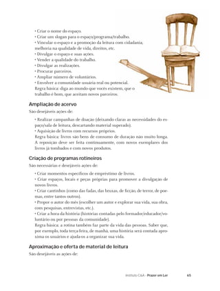 • Criar o nome do espaço.
   • Criar um slogan para o espaço/programa/trabalho.
   • Vincular o espaço e a promoção da leitura com cidadania,
   melhoria na qualidade de vida, direitos, etc.
   • Divulgar o espaço e suas ações.
   • Vender a qualidade do trabalho.
   • Divulgar as realizações.
   • Procurar parceiros.
   • Ampliar número de voluntários.
   • Envolver a comunidade usuária real ou potencial.
   Regra básica: diga ao mundo que vocês existem, que o
   trabalho é bom, que aceitam novos parceiros.

Ampliação de acervo
São desejáveis ações de:
   • Realizar campanhas de doação (deixando claras as necessidades do es-
   paço/sala de leitura, descartando material superado).
   • Aquisição de livros com recursos próprios.
   Regra básica: livros são bens de consumo de duração não muito longa.
   A reposição deve ser feita continuamente, com novos exemplares dos
   livros já tombados e com novos produtos.

Criação de programas rotineiros
São necessárias e desejáveis ações de:
   • Criar momentos especíﬁcos de empréstimo de livros.
   • Criar espaços, locais e peças próprias para promover a divulgação de
   novos livros.
   • Criar cantinhos (como das fadas, das bruxas, de ﬁcção, de terror, de poe-
   mas, entre tantos outros).
   • Propor o autor do mês (escolher um autor e explorar sua vida, sua obra,
   com pesquisas, entrevistas, etc.).
   • Criar a hora da história (histórias contadas pelo formador/educador/vo-
   luntário ou por pessoas da comunidade).
   Regra básica: a rotina também faz parte da vida das pessoas. Saber que,
   por exemplo, toda terça-feira, de manhã, uma história será contada apro-
   xima os usuários e ajuda-os a organizar sua vida.

Aproximação e oferta de material de leitura
São desejáveis as ações de:



                                                      Instituto C&A - Prazer em Ler   65
 