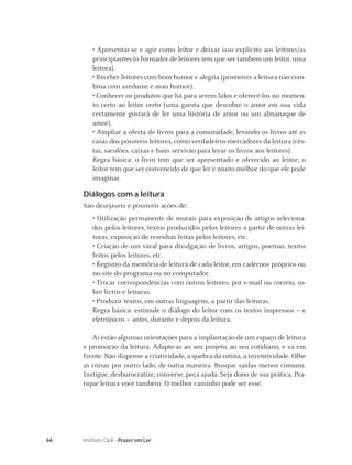 • Apresentar-se e agir como leitor e deixar isso explícito aos leitores/as
        principiantes (o formador de leitores tem que ser também um leitor, uma
        leitora).
        • Receber leitores com bom humor e alegria (promover a leitura não com-
        bina com azedume e mau humor).
        • Conhecer os produtos que há para serem lidos e oferecê-los no momen-
        to certo ao leitor certo (uma garota que descobre o amor em sua vida
        certamente gostará de ler uma história de amor ou um almanaque de
        amor).
        • Ampliar a oferta de livros para a comunidade, levando os livros até as
        casas dos possíveis leitores, como verdadeiros mercadores da leitura (ces-
        tas, sacolões, caixas e baús servirão para levar os livros aos leitores).
        Regra básica: o livro tem que ser apresentado e oferecido ao leitor; o
        leitor tem que ser convencido de que ler é muito melhor do que ele pode
        imaginar.

     Diálogos com a leitura
     São desejáveis e possíveis ações de:
        • Utilização permanente de murais para exposição de artigos seleciona-
        dos pelos leitores, textos produzidos pelos leitores a partir de outras lei-
        turas, exposição de resenhas feitas pelos leitores, etc.
        • Criação de um varal para divulgação de livros, artigos, poemas, textos
        feitos pelos leitores, etc.
        • Registro da memória de leitura de cada leitor, em cadernos próprios ou
        no site do programa ou no computador.
        • Trocar correspondências com outros leitores, por e-mail ou correio, so-
        bre livros e leituras.
        • Produzir textos, em outras linguagens, a partir das leituras.
        Regra básica: estimule o diálogo do leitor com os textos impressos – e
        eletrônicos – antes, durante e depois da leitura.

        Aí estão algumas orientações para a implantação de um espaço de leitura
     e promoção da leitura. Adapte-as ao seu projeto, ao seu cotidiano, e vá em
     frente. Não dispense a criatividade, a quebra da rotina, a inventividade. Olhe
     as coisas por outro lado, de outra maneira. Busque saídas menos comuns.
     Instigue, desburocratize, converse, peça ajuda. Seja dono de sua prática. Pra-
     tique leitura você também. O melhor caminho pode ser esse.




66   Instituto C&A - Prazer em Ler
 