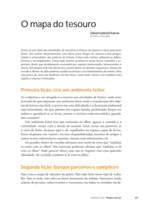 O mapa do tesouro
                                                          Edson Gabriel Garcia
                                                          Escritor e educador




Como se sair bem nas atividades de incentivo à leitura em quinze e meia preciosas
lições. Um roteiro despretensioso com dicas para chegar ao sucesso como progra-
mador e estimulador das práticas de leitura. Como todo roteiro, admitem-se falhas,
lacunas e incompletudes. Como todo roteiro, aceitam-se novas lições, emendas e su-
gestões, desde que devidamente assinadas por sujeitos interessados, interessantes e
éticos. Até porque nele não há desvios, pistas falsas ou alarmes enganosos. Ramos de
arruda e dentes de alho poderão ajudar na leitura e no entendimento do roteiro. Mas
não perca de vista um lembrete em boa hora: como todo roteiro, este também está
sujeito a chuvas e trovoadas.



Primeira lição: crie um ambiente leitor
Se o objetivo a ser atingido é o sucesso nas atividades de leitura, nada mais
acertado do que organizar um ambiente leitor, onde a visualização dos obje-
tos de leitura seja fácil, o acesso não seja diﬁcultado e a ilustração ambiental
seja estimulante. De que adianta um espaço bonito, perfumado, limpo, em
ordem e agradável se os livros, jornais e revistas estão escondidos, guarda-
dos, sumidos?
    Um ambiente leitor tem que estimular os olhos, aguçar a vontade e a
curiosidade, mexer com o desejo do usuário. Estas coisas são possíveis se
a vista do leitor alcançar aqui e ali, espalhados no espaço, capas de livros,
livros dispostos em “cantos”, revistas disponibilizadas, recortes de artigos e
outros textos informativos expostos, murais com informações, etc.
    Os grandes chefes de cozinha aﬁrmam sem medo de errar que “também
se come com os olhos”. Por extensão, podemos aﬁrmar que “também se lê
com os olhos”. Pode parecer óbvio, mas não se importe com essa aparente
obviedade. De verdade, também se lê com os olhos.


Segunda lição: busque parceiros e cúmplices
Não vista a roupa de salvador da pátria. Não cabe bem nesse tipo de traba-
lho. Não se isole, não sofra as dores insensatas da solidão. Nascemos na/da
relação de pessoas, sobrevivemos e crescemos, em todos os sentidos, na de-



                                                          Instituto C&A - Prazer em Ler   67
 