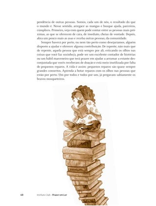 pendência de outras pessoas. Somos, cada um de nós, o resultado do que
     o mundo é. Nesse sentido, arregace as mangas e busque ajuda, parceiros,
     cúmplices. Primeiro, veja com quem pode contar entre as pessoas mais pró-
     ximas, as que se oferecem de cara, de imediato, cheias de vontade. Depois,
     abra um pouco mais as asas e receba outras pessoas, da comunidade.
        Sempre haverá por perto, ou nem tão perto como desejaríamos, alguém
     disposto a ajudar e oferecer alguma contribuição. De repente, não mais que
     de repente, aquela pessoa que está sempre por ali, esticando os olhos nas
     coisas que você faz sozinho/a, pode ser um excelente contador de histórias
     ou um hábil marceneiro que terá prazer em ajudar a arrumar a estante des-
     conjuntada que vocês receberam de doação e está meio inutilizada por falta
     de pequenos reparos. A vida é assim: pequenos reparos são quase sempre
     grandes consertos. Aprenda a botar reparos com os olhos nas pessoas que
     estão por perto. Um por todos e todos por um, já pregavam sabiamente os
     bravos mosqueteiros.




68   Instituto C&A - Prazer em Ler
 