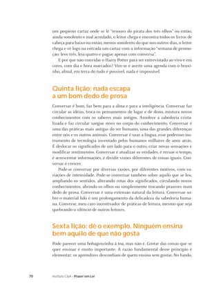 um pequeno cartaz onde se lê “tesouro do pirata dos três olhos” ou então,
     ainda sonolento e mal acordado, o leitor chega e encontra todos os livros de
     cabeça para baixo ou então, menos sonolento do que nos outros dias, o leitor
     chega e vê logo na entrada um cartaz com a informação “semana de promo-
     ção: leve três, leia quatro e pague apenas com conversa”.
        E por que não convidar o Harry Potter para ser entrevistado ao vivo e em
     cores, com dia e hora marcados? Vire-se e acerte uma agenda com o bruxi-
     nho, aﬁnal, em terra do tudo é possível, nada é impossível.


     Quinta lição: nada escapa
     a um bom dedo de prosa
     Conversar é bom, faz bem para a alma e para a inteligência. Conversar faz
     circular as idéias, troca os pensamentos de lugar e de dono, mistura novos
     conhecimentos com os saberes mais antigos. Amolece a sabedoria crista-
     lizada e faz circular sangue novo no corpo do conhecimento. Conversar é
     uma das práticas mais antigas do ser humano, uma das grandes diferenças
     entre nós e os outros animais. Conversar é usar a língua, esse poderoso ins-
     trumento de tecnologia inventado pelos humanos milhares de anos atrás.
     É deslocar os signiﬁcados de um lado para o outro, criar novas sensações e
     modiﬁcar sentimentos. Conversar é atualizar as verdades, é recuar o tempo,
     é acrescentar informações, é dividir visões diferentes de coisas iguais. Con-
     versar é crescer.
         Pode-se conversar por diversas razões, por diferentes motivos, com va-
     riações de intensidade. Pode-se conversar também sobre aquilo que se leu,
     ampliando os sentidos, alterando rotas dos signiﬁcados, circulando novos
     conhecimentos, abrindo os olhos ou simplesmente trocando prazeres num
     dedo de prosa. Conversar é uma extensão natural da leitura. Conversar so-
     bre o material lido é um prolongamento da delicadeza da sabedoria huma-
     na. Converse, meu caro incentivador de práticas de leitura, mesmo que seja
     quebrando o silêncio de outros leitores.


     Sexta lição: dê o exemplo. Ninguém ensina
     bem aquilo de que não gosta
     Pode parecer uma bobagenzinha à toa, mas não é. Gostar das coisas que se
     quer ensinar é muito importante. A razão fundamental desse princípio é
     elementar: os aprendizes desconﬁam de quem ensina sem gostar. No fundo,



70   Instituto C&A - Prazer em Ler
 