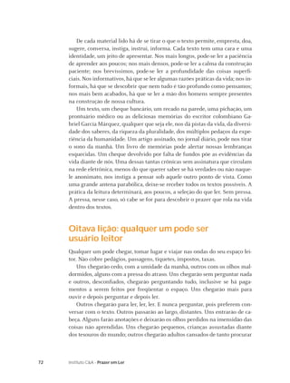 De cada material lido há de se tirar o que o texto permite, empresta, doa,
     sugere, conversa, instiga, instrui, informa. Cada texto tem uma cara e uma
     identidade, um jeito de apresentar. Nos mais longos, pode-se ler a paciência
     de aprender aos poucos; nos mais densos, pode-se ler a calma da construção
     paciente; nos brevíssimos, pode-se ler a profundidade das coisas superﬁ-
     ciais. Nos informativos, há que se ler algumas razões práticas da vida; nos in-
     formais, há que se descobrir que nem tudo é tão profundo como pensamos;
     nos mais bem acabados, há que se ler a mão dos homens sempre presentes
     na construção de nossa cultura.
         Um texto, um cheque bancário, um recado na parede, uma pichação, um
     prontuário médico ou as deliciosas memórias do escritor colombiano Ga-
     briel García Márquez, qualquer que seja ele, nos dá pistas da vida, da diversi-
     dade dos saberes, da riqueza da pluralidade, dos múltiplos pedaços da expe-
     riência da humanidade. Um artigo assinado, no jornal diário, pode nos tirar
     o sono da manhã. Um livro de memórias pode alertar nossas lembranças
     esquecidas. Um cheque devolvido por falta de fundos põe as evidências da
     vida diante de nós. Uma dessas tantas crônicas sem assinatura que circulam
     na rede eletrônica, menos do que querer saber se há verdades ou não naque-
     le anonimato, nos instiga a pensar sob aquele outro ponto de vista. Como
     uma grande antena parabólica, deixe-se receber todos os textos possíveis. A
     prática da leitura determinará, aos poucos, a seleção do que ler. Sem pressa.
     A pressa, nesse caso, só cabe se for para descobrir o prazer que rola na vida
     dentro dos textos.


     Oitava lição: qualquer um pode ser
     usuário leitor
     Qualquer um pode chegar, tomar lugar e viajar nas ondas do seu espaço lei-
     tor. Não cobre pedágios, passagens, tíquetes, impostos, taxas.
         Uns chegarão cedo, com a umidade da manhã, outros com os olhos mal-
     dormidos, alguns com a pressa do atraso. Uns chegarão sem perguntar nada
     e outros, desconﬁados, chegarão perguntando tudo, inclusive se há paga-
     mentos a serem feitos por freqüentar o espaço. Uns chegarão mais para
     ouvir e depois perguntar e depois ler.
         Outros chegarão para ler, ler, ler. E nunca perguntar, pois preferem con-
     versar com o texto. Outros passarão ao largo, distantes. Uns entrarão de ca-
     beça. Alguns farão anotações e deixarão os olhos perdidos na imensidão das
     coisas não aprendidas. Uns chegarão pequenos, crianças assustadas diante
     dos tesouros do mundo; outros chegarão adultos cansados de tanto procurar



72   Instituto C&A - Prazer em Ler
 