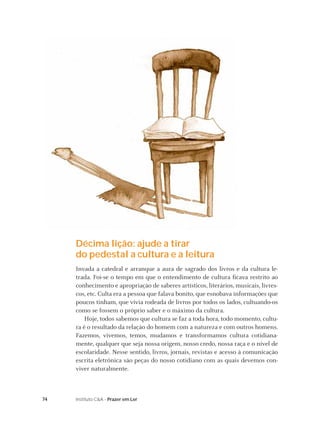 Décima lição: ajude a tirar
     do pedestal a cultura e a leitura
     Invada a catedral e arranque a aura de sagrado dos livros e da cultura le-
     trada. Foi-se o tempo em que o entendimento de cultura ﬁcava restrito ao
     conhecimento e apropriação de saberes artísticos, literários, musicais, livres-
     cos, etc. Culta era a pessoa que falava bonito, que esnobava informações que
     poucos tinham, que vivia rodeada de livros por todos os lados, cultuando-os
     como se fossem o próprio saber e o máximo da cultura.
         Hoje, todos sabemos que cultura se faz a toda hora, todo momento, cultu-
     ra é o resultado da relação do homem com a natureza e com outros homens.
     Fazemos, vivemos, temos, mudamos e transformamos cultura cotidiana-
     mente, qualquer que seja nossa origem, nosso credo, nossa raça e o nível de
     escolaridade. Nesse sentido, livros, jornais, revistas e acesso à comunicação
     escrita eletrônica são peças do nosso cotidiano com as quais devemos con-
     viver naturalmente.



74   Instituto C&A - Prazer em Ler
 