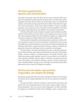 Décima segunda lição:
     quanto vale uma boa idéia
     Uma idéia vale muito. Uma boa idéia não tem preço. Uma boa idéia não é
     para ﬁcar guardada do lado esquerdo do peito, nem nas dobras do cérebro,
     tampouco trancada sob sete chaves. Uma boa idéia é para ser colocada em
     prática, a serviço das pessoas, para o bem-estar coletivo. Boas idéias não apre-
     cem assim, do dia para a noite, num estalar de dedos. É preciso vasculhar,
     garimpar, caçar e procurar, como se procuram tesouros perdidos: com lupas,
     com mapas, meticulosamente, com detalhe, com atenção, com paciência.
        Uma boa idéia pode surgir do nada, mas pode surgir também da conﬂu-
     ência de vários fatores, tais como olhar as coisas pelo avesso, revirar o outro
     lado, fazer perguntas diferentes com freqüência, habituar-se a fugir da roti-
     na, pensar sempre em soluções diferentes, encomendar palpites, etc.
        Uma boa idéia é companhia contínua de pessoas e processos criativos. Pes-
     soas e processos criativos convivem muito bem, e diariamente, com a incon-
     formidade, com a desacomodação, com o prazer de inventar, de perguntar, de
     descobrir. Boas idéias surgem nas mentes curiosas, corajosas e ousadas, que
     gostam de arriscar na construção de novos caminhos, novos lugares.
        Ter boas idéias é uma fonte inesgotável de prazer, responsável pela pre-
     sença do bom humor, porta aberta continuamente para outras boas idéias.
     Mentes curiosas, corajosas e ousadas apostam sem medo de perder, pois
     sabem que quase sempre ganham, que por trás, por dentro ou ao lado das
     coisas mesmas, fechadas, prontas, chatas e rotineiras certamente há outras
     mais interessantes, mais valiosas, diferentes, atrativas. Então, conforme-se
     com a inconformidade. Arrisque e crie. E divulgue ao mundo uma boa idéia,
     pelo menos uma vez por dia. Pratique esse esporte.


     Décima terceira lição: seja um bom
     negociador, um adepto do diálogo
     Pense bem: grande parte do sucesso das atividades de leitura e de formação
     dos leitores do seu espaço dependerá de você, de sua atuação, de sua perfor-
     mance.
        Em uma das lições anteriores tentamos convencê-lo de que quem não
     gosta de ler não conseguirá ensinar outra pessoa a gostar. Agora, o que es-
     tamos propondo é que você seja um bom negociador, um bom realizador
     de negócios, no sentido de realizar trocas, diálogos, aceitar e propor novas



76   Instituto C&A - Prazer em Ler
 