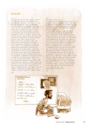 Gil & Elô
Gil,                                          Elô,
Ouvi uma notícia no rádio e vim correndo      Que ânimo, menina!!!
lhe escrever (já que não consigo falar        É, alguns têm um cantinho pra ler, uma
com você por telefone, né?...rs...). Olhe     cadeira gostosa, um tapete macio. Mas não
só: uma professora criou, no Maranhão,        é todo mundo que tem. E muito menos têm uma
a “bibliojegue”. Já imaginou o que seja       “bibliojegue”! Uns até possuem as condições
isso? Pois é, uma biblioteca itinerante,      físicas, mas não sabem desfrutar desse
levada por um jegue, dia sim, dia não,        prazer. Complicado...
a vilarejos sem acesso nenhum a livros.       Eu estou aqui pensando: como foi que a
Os resultados têm sido fantásticos! Que       leitura se tornou parte da minha vida?
imaginação, hein?!!! Lembra, uma vez, que     Você já sabe que a minha família é muito
a gente visitou aquele rapaz que criou uma    simples e, deles, eu só recebi a matrícula
biblioteca comunitária no barraco em que      na escola pública da cidade. Daí em diante,
morava, numa favela de São Paulo?             foram professores que davam uns textos na
Quanta iniciativa criativa! Sabe, uma         cartilha, no livro didático, algumas vezes
amiga minha, professora de Português,         em um livrinho que chegava da prefeitura.
está organizando um grupo de alunos da        Depois, no ensino médio, o professor
escola dela, que prepararão um material       Lourival de Moraes, de literatura, trazia
especialmente destinado a pessoas com         os próprios livros da casa dele pra gente
diﬁculdades de aprendizagem – dislexias       ler. Aí é que me vi diante das maiores
e deﬁciências visuais, por exemplo. Eles      descobertas: Machado, Drummond, Clarice.
vão gravar textos que possam servir para      Dali em diante, tudo que me caía às mãos
essas pessoas ouvirem, fazerem exercícios     eu devorava. Acho que é isso: alguém dá um
de linguagem, aprenderem História do Brasil   empurrão, e a gente vai escorregando leitura
e também pra se divertirem. Legal, né?!       adentro. Seja de jegue, de barco, de busão
É, você já está adivinhando – estou, sim,     ou pelas ondas da internet. Todo mundo
com vontade de organizar algum jeito para     diz que ninguém mais lê, que a televisão
incentivar mais pessoas a lerem. Pensei em    substituiu o livro, etc. e tal. Em parte,
conversar com o gerente de um supermercado    é verdade. Então, é preciso fazer alguma
pertinho de casa e com o pastor de uma        coisa. Acho que você está sentindo isso
igreja também pertinho. Quem sabe, eles me    – e eu posso ajudar, sim.
ajudam a organizar um espaço com livros,      Vamos marcar um encontro?
vídeos e outras “cositas”. Você me ajuda?     Gil
Elô




                                                            Instituto C&A - Prazer em Ler    77
 