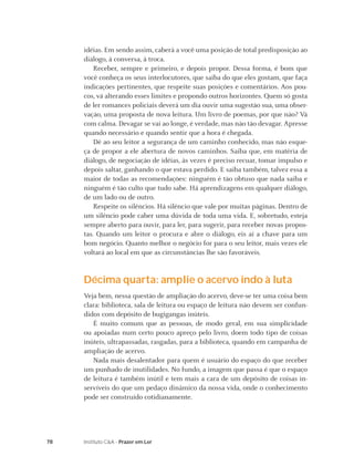 idéias. Em sendo assim, caberá a você uma posição de total predisposição ao
     diálogo, à conversa, à troca.
         Receber, sempre e primeiro, e depois propor. Dessa forma, é bom que
     você conheça os seus interlocutores, que saiba do que eles gostam, que faça
     indicações pertinentes, que respeite suas posições e comentários. Aos pou-
     cos, vá alterando esses limites e propondo outros horizontes. Quem só gosta
     de ler romances policiais deverá um dia ouvir uma sugestão sua, uma obser-
     vação, uma proposta de nova leitura. Um livro de poemas, por que não? Vá
     com calma. Devagar se vai ao longe, é verdade, mas não tão devagar. Apresse
     quando necessário e quando sentir que a hora é chegada.
         Dê ao seu leitor a segurança de um caminho conhecido, mas não esque-
     ça de propor a ele abertura de novos caminhos. Saiba que, em matéria de
     diálogo, de negociação de idéias, às vezes é preciso recuar, tomar impulso e
     depois saltar, ganhando o que estava perdido. E saiba também, talvez essa a
     maior de todas as recomendações: ninguém é tão obtuso que nada saiba e
     ninguém é tão culto que tudo sabe. Há aprendizagens em qualquer diálogo,
     de um lado ou de outro.
         Respeite os silêncios. Há silêncio que vale por muitas páginas. Dentro de
     um silêncio pode caber uma dúvida de toda uma vida. E, sobretudo, esteja
     sempre aberto para ouvir, para ler, para sugerir, para receber novas propos-
     tas. Quando um leitor o procura e abre o diálogo, eis aí a chave para um
     bom negócio. Quanto melhor o negócio for para o seu leitor, mais vezes ele
     voltará ao local em que as circunstâncias lhe são favoráveis.


     Décima quarta: amplie o acervo indo à luta
     Veja bem, nessa questão de ampliação do acervo, deve-se ter uma coisa bem
     clara: biblioteca, sala de leitura ou espaço de leitura não devem ser confun-
     didos com depósito de bugigangas inúteis.
        É muito comum que as pessoas, de modo geral, em sua simplicidade
     ou apoiadas num certo pouco apreço pelo livro, doem todo tipo de coisas
     inúteis, ultrapassadas, rasgadas, para a biblioteca, quando em campanha de
     ampliação de acervo.
        Nada mais desalentador para quem é usuário do espaço do que receber
     um punhado de inutilidades. No fundo, a imagem que passa é que o espaço
     de leitura é também inútil e tem mais a cara de um depósito de coisas in-
     servíveis do que um pedaço dinâmico da nossa vida, onde o conhecimento
     pode ser construído cotidianamente.




78   Instituto C&A - Prazer em Ler
 