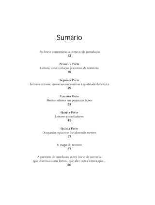 Sumário
      Um breve comentário, a pretexto de introdução
                          13

                       Primeira Parte
        Leitura: uma iniciação prazerosa da conversa
                             15

                        Segunda Parte
Leitores críticos: conversas necessárias à qualidade da leitura
                              25

                      Terceira Parte
             Muitos saberes em pequenas lições
                            33

                        Quarta Parte
                    Leitores e mediadores
                              45

                      Quinta Parte
          Ocupando espaços e fortalecendo mentes
                           57

                     O mapa do tesouro
                           67

    A pretexto de conclusão, outro início de conversa
  que abre mais uma leitura, que abre outra leitura, que...
                           80




                                              Instituto C&A - Prazer em Ler   11
 